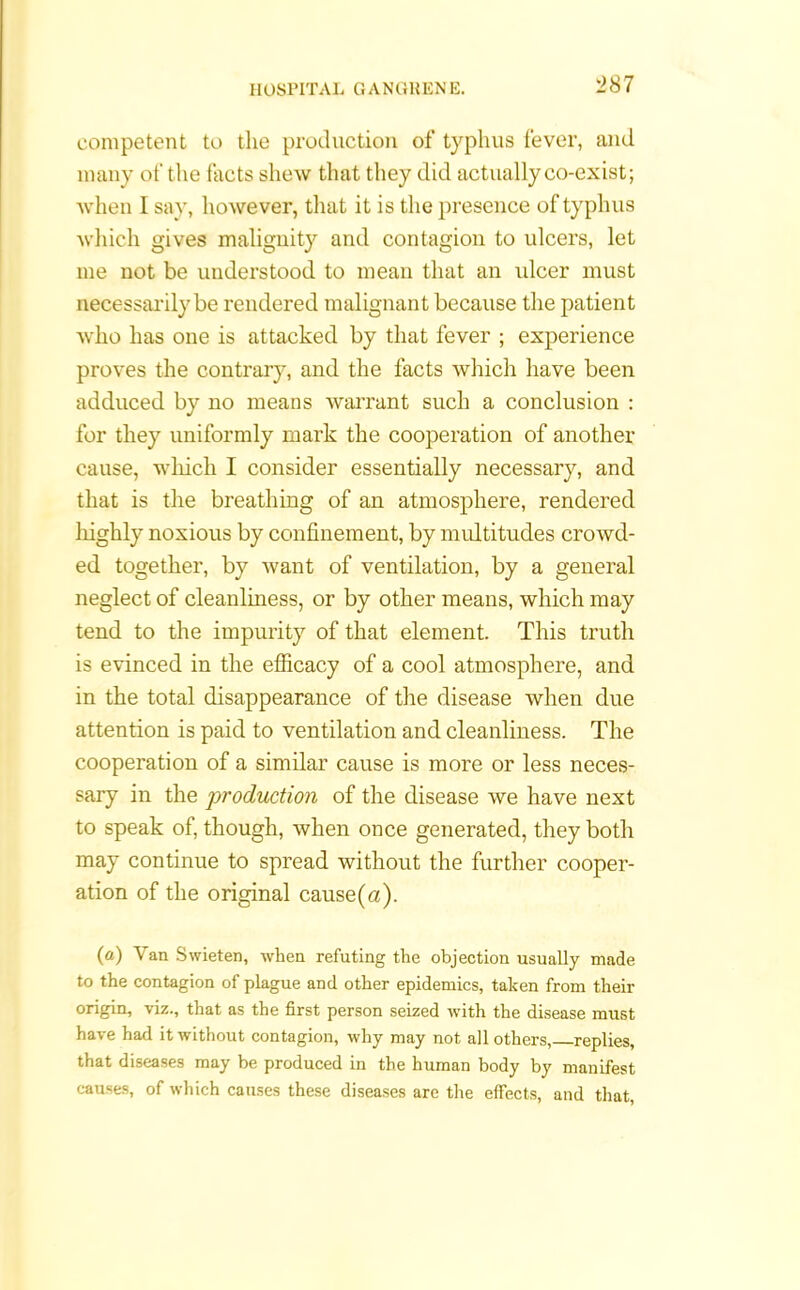 competent to the production of typhus fever, and many ot' the facts shew that they did actually co-exist; when I say, however, that it is the presence of typhus which gives malignity and contagion to ulcers, let me not be understood to mean that an ulcer must necessarily be rendered malignant because the patient who has one is attacked by that fever ; experience proves the contrary, and the facts which have been adduced by no means warrant such a conclusion : for they uniformly mark the cooperation of another cause, which I consider essentially necessary, and that is the breathing of an atmosphere, rendered highly noxious by confinement, by multitudes crowd- ed together, by want of ventilation, by a general neglect of cleanliness, or by other means, which may tend to the impurity of that element. This truth is evinced in the efficacy of a cool atmosphere, and in the total disappearance of the disease when due attention is paid to ventilation and cleanliness. The cooperation of a similar cause is more or less neces- sary in the production of the disease we have next to speak of, though, when once generated, they both may continue to spread without the further cooper- ation of the original cause(a). (a) Van Swieten, when refuting the objection usually made to the contagion of plague and other epidemics, taken from their origin, viz., that as the first person seized with the disease must have had it without contagion, why may not all others, replies, that diseases may be produced in the human body by manifest causes, of which causes these diseases are the effects, and that,