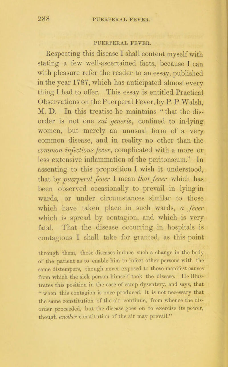 PUERPERAL FEVER. Respecting this disease I shall content myself with stating a few well-ascertained facts, because I can with pleasure refer the reader to an essay, published in the year 1787, which has anticipated almost every thing I had to offer. This essay is entitled Practical Observations on thePucrperal Fever, by P. P.Walsh, M. D. In this treatise he maintains “ that the dis- order is not one sui generis, confined to in-lying women, but merely an unusual form of a very common disease, and in reality no other than the common infectious fever, complicated with a more or less extensive inflammation of the peritonaeum.” In assenting to this proposition I wish it understood, that by puerperal fever I mean that fever which has been observed occasionally to prevail in lying-in wards, or under circumstances similar to those which have taken place in such wards, a fever which is spread by contagion, and which is very fatal. That the disease occurring in hospitals is contagious I shall take for granted, as this point through them, those diseases induce such a change in the body of the patient as to enable him to infect other persons with the same distempers, though never exposed to those manifest causes from which the sick person himself took the disease. He illus- trates this position in the case of camp dysentery, and says, that “when this contagion is once produced, it is not necessary that the same constitution of the air continue, from whence the dis- order proceeded, but the disease goes on to exercise its power, though another constitution of the air may prevail.”