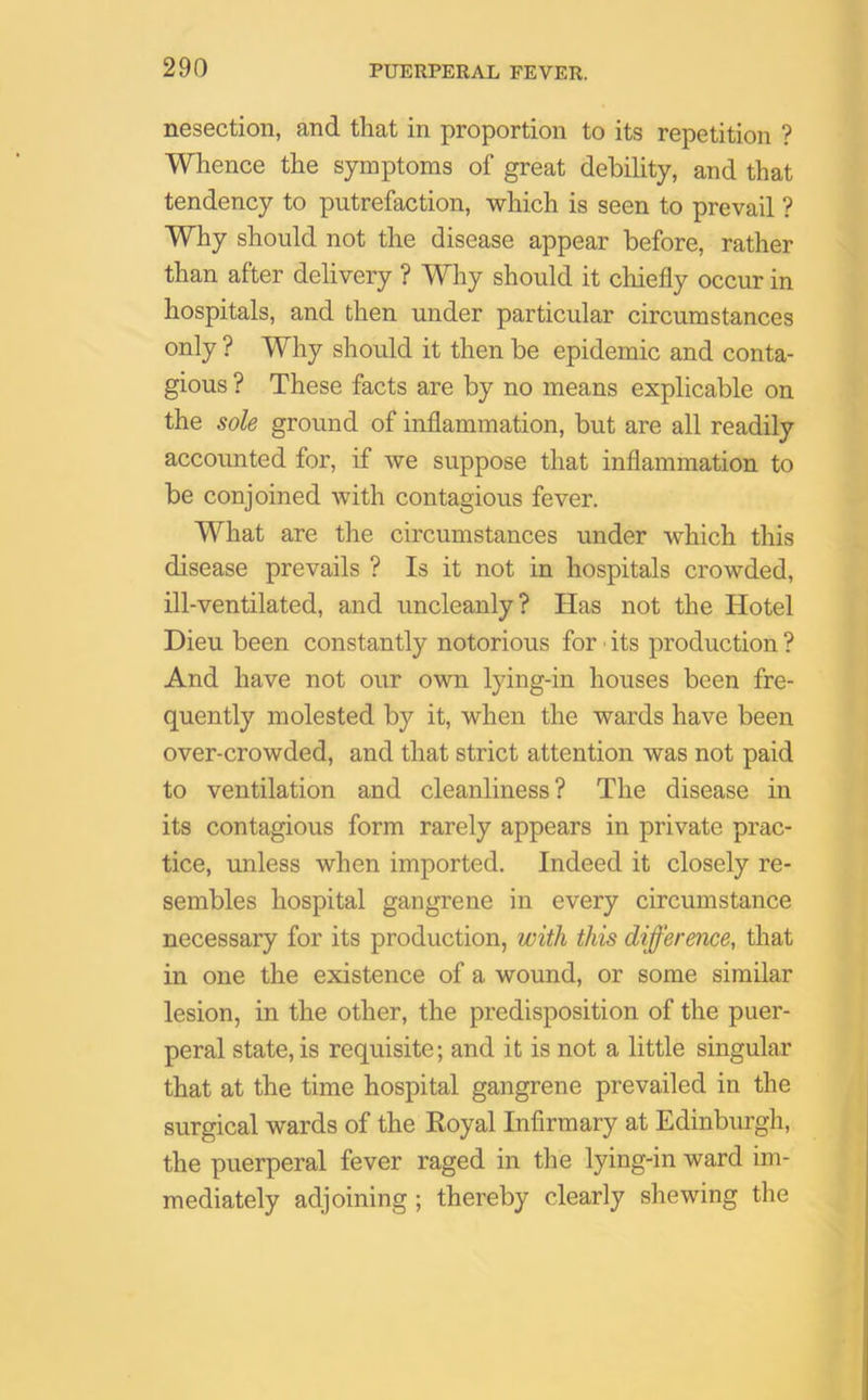 nesection, and that in proportion to its repetition ? Whence the symptoms of great debility, and that tendency to putrefaction, which is seen to prevail ? Why should not the disease appear before, rather than after delivery ? Why should it chiefly occur in hospitals, and then under particular circumstances only ? Why should it then be epidemic and conta- gious ? These facts are by no means explicable on the sole ground of inflammation, but are all readily accounted for, if we suppose that inflammation to be conjoined with contagious fever. What are the circumstances under which this disease prevails ? Is it not in hospitals crowded, ill-ventilated, and uncleanly? Has not the Hotel Dieu been constantly notorious for its production ? And have not our own lying-in houses been fre- quently molested by it, when the wards have been over-crowded, and that strict attention was not paid to ventilation and cleanliness ? The disease in its contagious form rarely appears in private prac- tice, unless when imported. Indeed it closely re- sembles hospital gangrene in every circumstance necessary for its production, with this difference, that in one the existence of a wound, or some similar lesion, in the other, the predisposition of the puer- peral state, is requisite; and it is not a little singular that at the time hospital gangrene prevailed in the surgical wards of the Royal Infirmary at Edinburgh, the puerperal fever raged in the lying-in ward im- mediately adjoining ; thereby clearly shewing the
