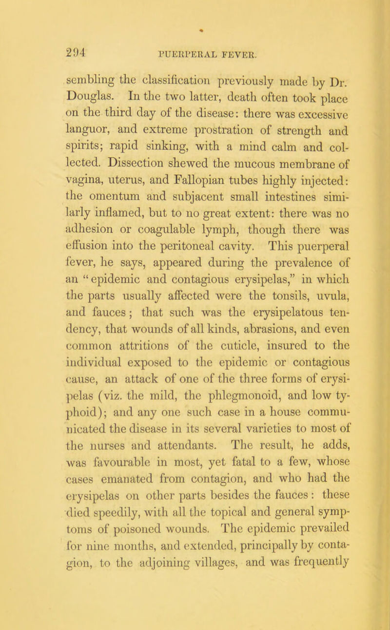 sembling the classification previously made by Ur. Douglas. In the two latter, death often took place on the third day of the disease: there was excessive languor, and extreme prostration of strength and spirits; rapid sinking, with a mind calm and col- lected. Dissection shewed the mucous membrane of vagina, uterus, and Fallopian tubes highly injected: the omentum and subjacent small intestines simi- larly inflamed, but to no great extent: there was no adhesion or coagulable lymph, though there was effusion into the peritoneal cavity. This puerperal fever, he says, appeared during the prevalence of an “ epidemic and contagious erysipelas,” in which the parts usually affected were the tonsils, uvula, and fauces; that such was the erysipelatous ten- dency, that wounds of all kinds, abrasions, and even common attritions of the cuticle, insured to the individual exposed to the epidemic or contagious cause, an attack of one of the three forms of erysi- pelas (viz. the mild, the phlegmonoid, and low ty- phoid); and any one such case in a house commu- nicated the disease in its several varieties to most of the nurses and attendants. The result, he adds, was favourable in most, yet fatal to a few, whose cases emanated from contagion, and who had the erysipelas on other parts besides the fauces : these died speedily, with all the topical and general symp- toms of poisoned wounds. The epidemic prevailed for nine months, and extended, principally by conta- gion, to the adjoining villages, and was frequently