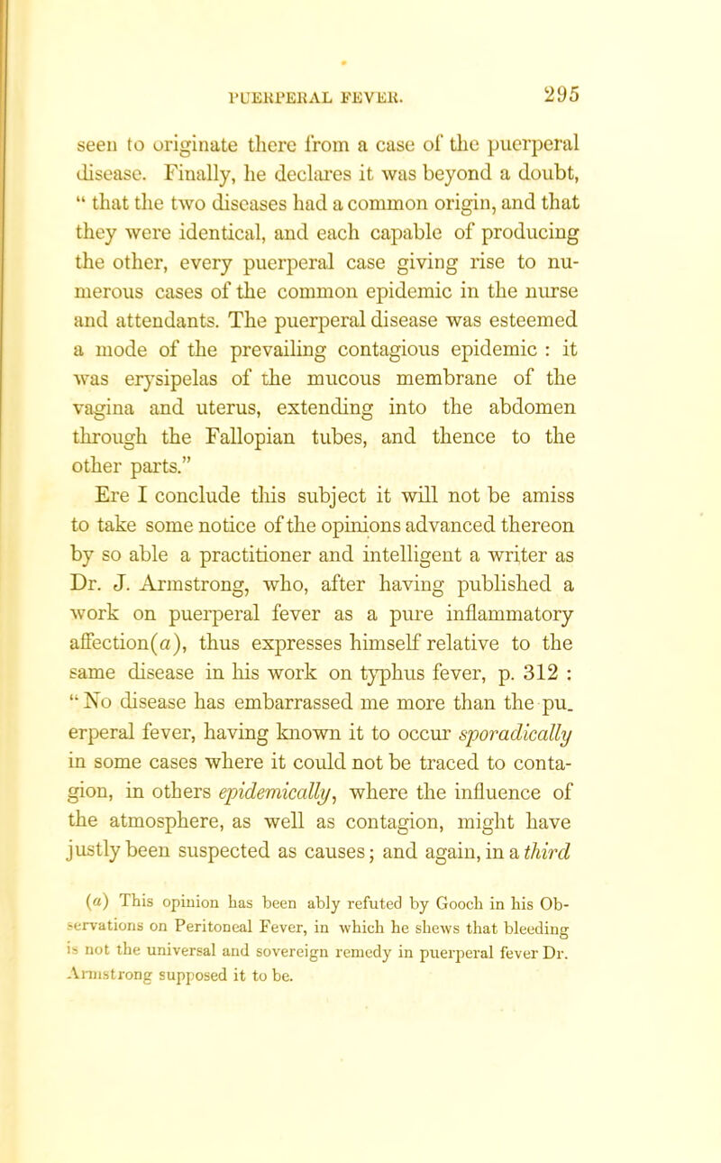 seen to originate there from a case of the puerperal disease. Finally, he declares it was beyond a doubt, “ that the two diseases had a common origin, and that they were identical, and each capable of producing the other, every puerperal case giving rise to nu- merous cases of the common epidemic in the nurse and attendants. The puerperal disease was esteemed a mode of the prevailing contagious epidemic : it was erysipelas of the mucous membrane of the vagina and uterus, extending into the abdomen through the Fallopian tubes, and thence to the other parts.” Ere I conclude this subject it will not be amiss to take some notice of the opinions advanced thereon by so able a practitioner and intelligent a writer as Dr. J. Armstrong, who, after having published a work on puerperal fever as a pure inflammatory affection(a), thus expresses himself relative to the same disease in his work on typhus fever, p. 312 : “No disease has embarrassed me more than the pu. erperal fever, having known it to occur sporadically in some cases where it could not be traced to conta- gion, in others epidemically, where the influence of the atmosphere, as well as contagion, might have justly been suspected as causes; and again, in a third (a) This opinion has been ably refuted by Gooch in his Ob- servations on Peritoneal Fever, in which he shews that bleeding is not the universal and sovereign remedy in puerperal fever Dr. Armstrong supposed it to be.