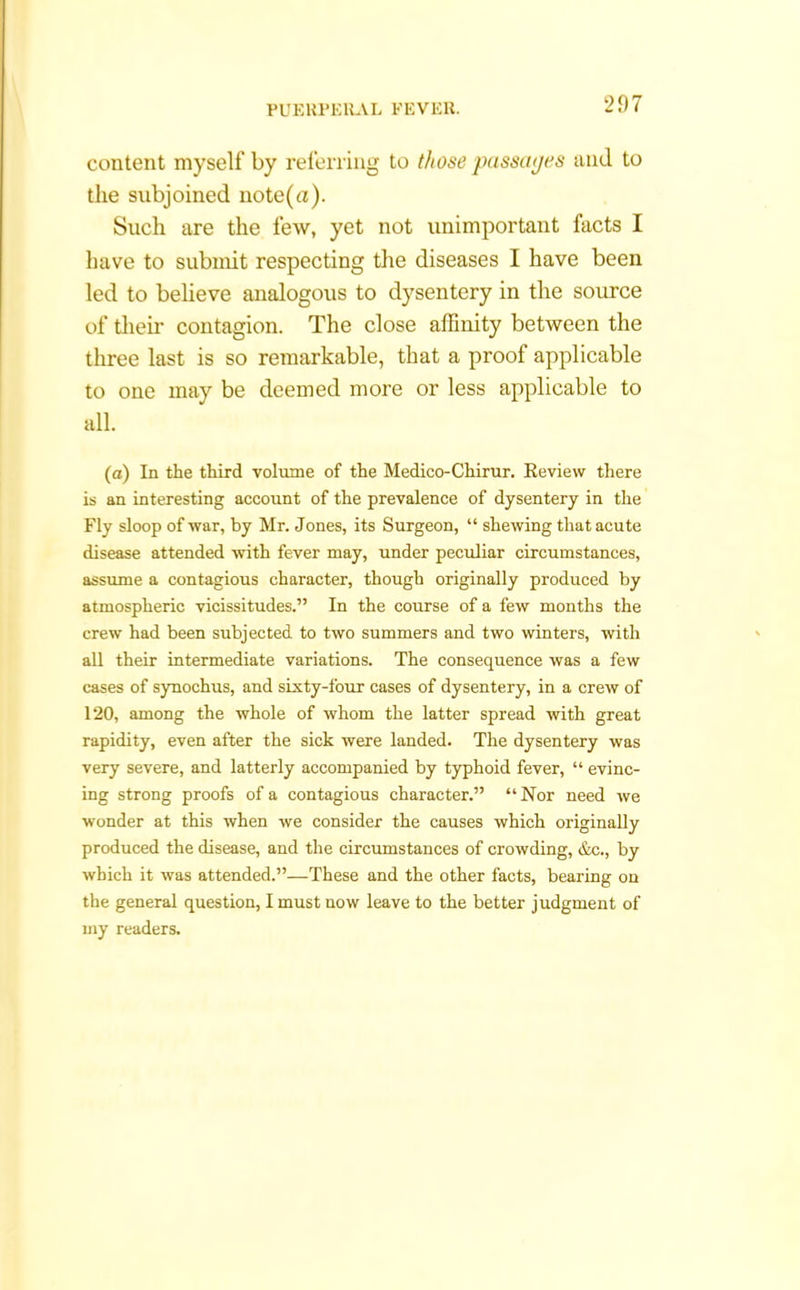 content myself by referring to those passages and to the subjoined note(a). Such are the few, yet not unimportant facts I have to submit respecting the diseases I have been led to believe analogous to dysentery in the source of then- contagion. The close affinity between the three last is so remarkable, that a proof applicable to one may be deemed more or less applicable to all. (a) In the third volume of the Medico-Chirur. Review there is an interesting account of the prevalence of dysentery in the Fly sloop of war, by Mr. Jones, its Surgeon, “ shewing that acute disease attended with fever may, under peculiar circumstances, assume a contagious character, though originally produced by atmospheric vicissitudes.” In the course of a few months the crew had been subjected to two summers and two winters, with all their intermediate variations. The consequence was a few cases of synochus, and sixty-four cases of dysentery, in a crew of 120, among the whole of whom the latter spread with great rapidity, even after the sick were landed. The dysentery was very severe, and latterly accompanied by typhoid fever, “ evinc- ing strong proofs of a contagious character.” “Nor need we wonder at this when we consider the causes which originally produced the disease, and the circumstances of crowding, &c., by which it was attended.”—These and the other facts, bearing on the general question, I must now leave to the better judgment of my readers.