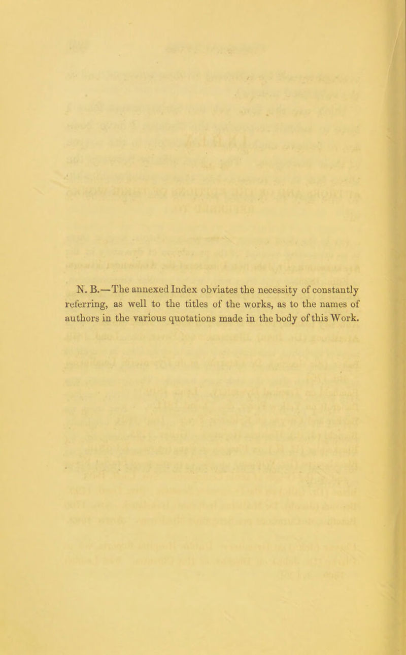 N. B.—Tlie annexed Index obviates the necessity of constantly referring, as well to the titles of the works, as to the names of authors in the various quotations made in the body of this Work.