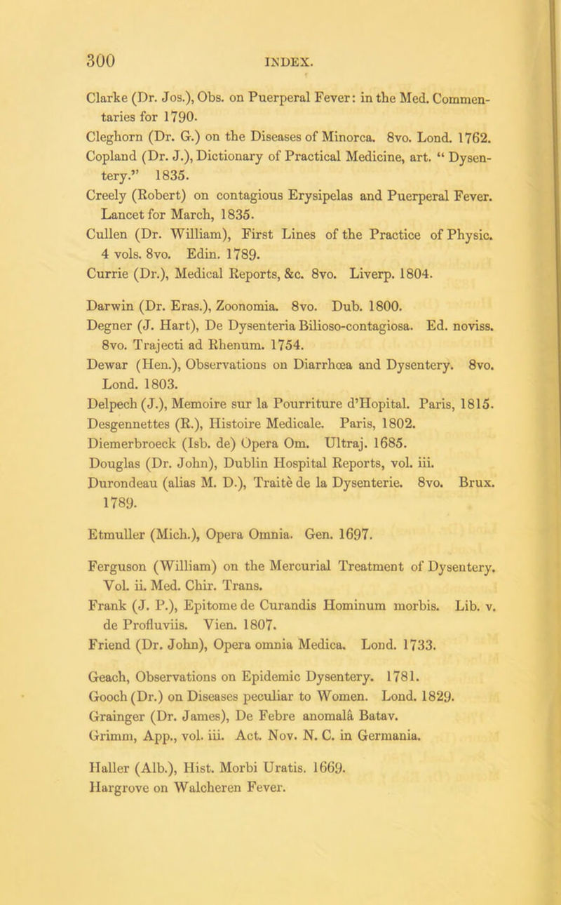 Clarke (Dr. Jos.), Obs. on Puerperal Fever: in the Med. Commen- taries for 1790. Cleghorn (Dr. G.) on the Diseases of Minorca. 8vo. Lond. 1762. Copland (Dr. J.), Dictionary of Practical Medicine, art. “ Dysen- tery.” 1835. Creely (Robert) on contagious Erysipelas and Puerperal Fever. Lancet for March, 1835. Cullen (Dr. William), First Lines of the Practice of Physic. 4 vols. 8vo. Edin. 1789. Currie (Dr.), Medical Reports, &c. 8vo. Liverp. 1804. Darwin (Dr. Eras.), Zoonomia. 8vo. Dub. 1800. Degner (J. Hart), De Dysenteria Bilioso-contagiosa. Ed. noviss. 8vo. Trajecti ad Rhenum. 1754. Dewar (Hen.), Observations on Diarrhoea and Dysentery. 8vo. Lond. 1803. Delpech(J.), Memoire sur la Pourriture d’Hopital. Paris, 1815. Desgennettes (R.), Iiistoire Medicale. Paris, 1802. Diemerbroeck (Isb. de) Opera Om. Ultraj. 1685. Douglas (Dr. John), Dublin Hospital Reports, vol. iii. Durondeau (alias M. D.), Traite de la Dysenterie. 8vo. Brux. 1789. Etmuller (Mich.), Opera Omnia. Gen. 1697. Ferguson (William) on the Mercurial Treatment of Dysentery. Vol. ii. Med. Chir. Trans. Frank (J. P.), Epitome de Curandis Hominum morbis. Lib. v. de Profluviis. Vien. 1807. Friend (Dr. John), Opera omnia Medica. Lond. 1733. Geach, Observations on Epidemic Dysentery. 1781. Gooch (Dr.) on Diseases peculiar to Women. Lond. 1829. Grainger (Dr. James), De Febre anomala Batav. Grimm, App., vol. iii. Act. Nov. N. C. in Germania. Haller (Alb.), Hist. Morbi Uratis. 1669. Hargrove on Walcheren Fever.