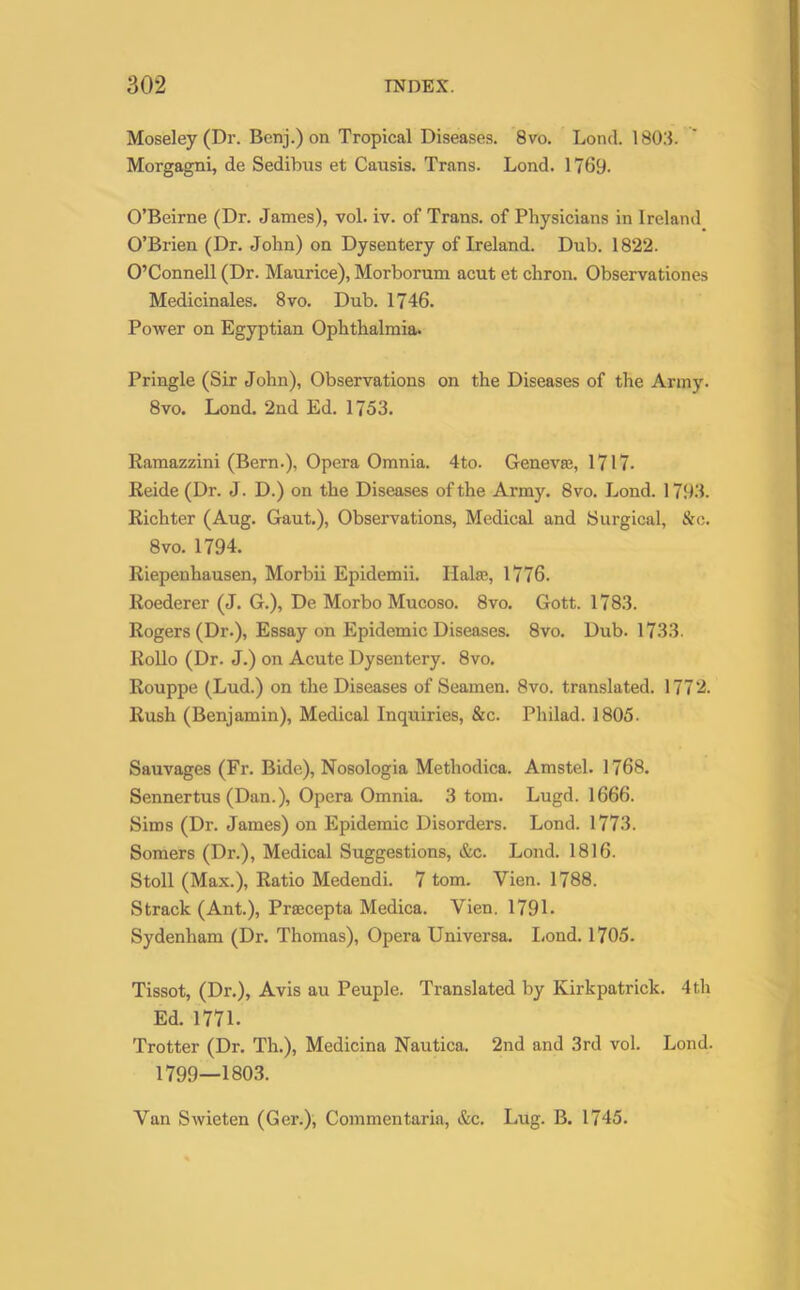 Moseley (Dr. Benj.) on Tropical Diseases. 8vo. Lond. 1803. Morgagni, de Sedibus et Causis. Trans. Lond. 1769. O’Beirne (Dr. James), vol. iv. of Trans, of Physicians in Ireland O’Brien (Dr. John) on Dysentery of Ireland. Dub. 1822. O’Connell (Dr. Maurice), Morborum acut et chron. Observationes Medicinales. 8vo. Dub. 1746. Power on Egyptian Ophthalmia. Pringle (Sir John), Observations on the Diseases of the Army. 8vo. Lond. 2nd Ed. 1753. Ramazzini (Bern.), Opera Omnia. 4to. Genevan, 1717. Reide (Dr. J. D.) on the Diseases of the Army. 8vo. Lond. 1793. Richter (Aug. Gaut.), Observations, Medical and Surgical, &e. 8vo. 1794. Riepenhausen, Morbii Epidemii. Hake, 1776. Roederer (J. G.), De Morbo Mucoso. 8vo. Gott. 1783. Rogers (Dr.), Essay on Epidemic Diseases. 8vo. Dub. 1733. Rollo (Dr. J.) on Acute Dysentery. 8vo. Rouppe (Lud.) on the Diseases of Seamen. 8vo. translated. 1772. Rush (Benjamin), Medical Inquiries, &c. Philad. 1805. Sauvages (Fr. Bide), Nosologia Methodica. Amstel. 1768. Sennertus (Dan.), Opera Omnia. 3 tom. Lugd. 1666. Sims (Dr. James) on Epidemic Disorders. Lond. 1773. Somers (Dr.), Medical Suggestions, &c. Lond. 1816. Stoll (Max.), Ratio Medendi. 7 tom. Yien. 1788. Strack (Ant.), Prsecepta Medica. Yien. 1791. Sydenham (Dr. Thomas), Opera Universa. Lond. 1705. Tissot, (Dr.), Avis au Peuple. Translated by Kirkpatrick. 4th Ed. 1771. Trotter (Dr. Th.), Medicina Nautica. 2nd and 3rd vol. Lond. 1799—1803. Yan Swieten (Ger.), Commentaria, &c. Lug. B. 1745.