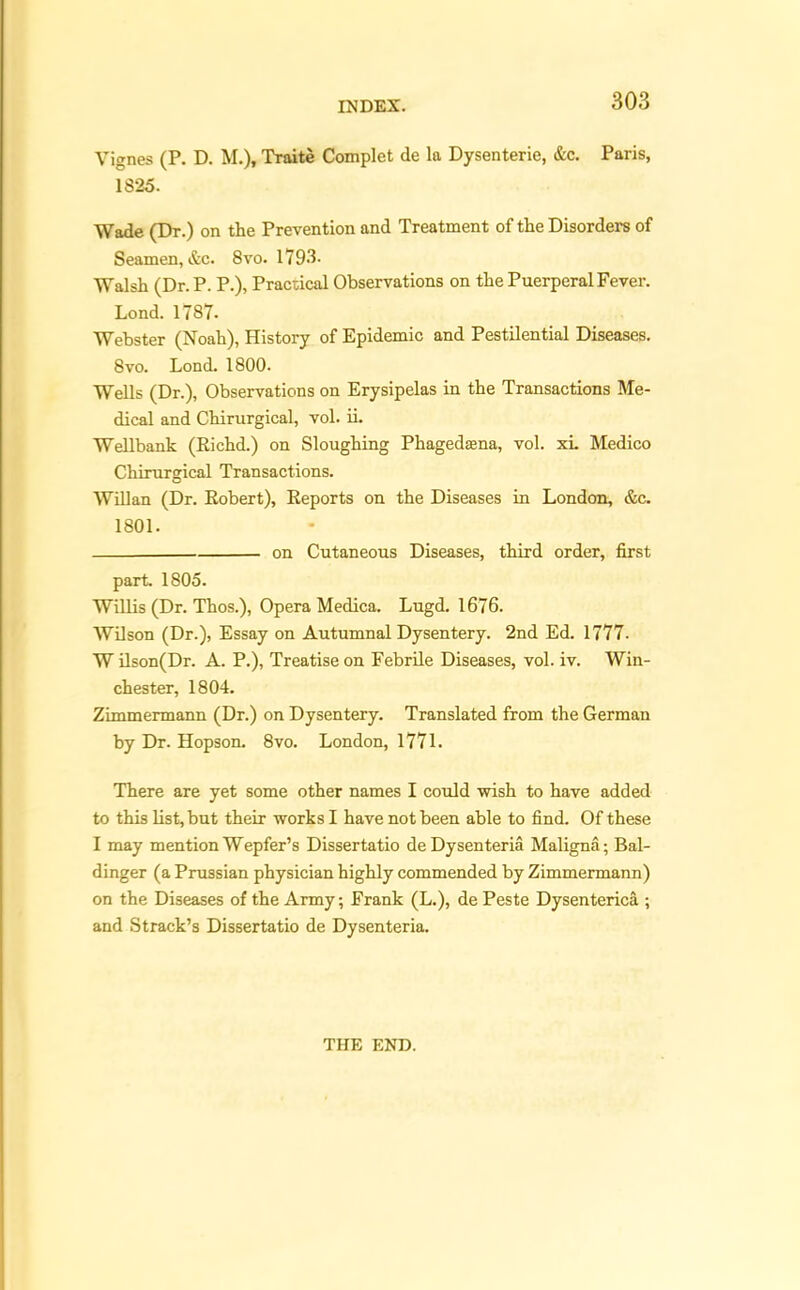 Vignes (P. D. M.), Traite Complet de la Dysenterie, &c. Paris, 1825. Wade (Dr.) on the Prevention and Treatment of the Disorders of Seamen, &c. 8vo. 1793- Walsh (Dr. P. P.), Practical Observations on the Puerperal Fever. Lond. 1787- Webster (Noah), History of Epidemic and Pestilential Diseases. 8vo. Lond. 1800. Wells (Dr.), Observations on Erysipelas in the Transactions Me- dical and Chirurgical, vol. ii. Wellbank (Richd.) on Sloughing Phagedasna, vol. xi. Medico Chirurgical Transactions. Willan (Dr. Robert), Reports on the Diseases in London, &c. 1801. on Cutaneous Diseases, third order, first part. 1805. Willis (Dr. Thos.), Opera Medica. Lugd. 1676. Wilson (Dr.), Essay on Autumnal Dysentery. 2nd Ed. 1777. W ilson(Dr. A. P.), Treatise on Febrile Diseases, vol. iv. Win- chester, 1804. Zimmermann (Dr.) on Dysentery. Translated from the German by Dr. Hopson. 8vo. London, 177L There are yet some other names I could -wish to have added to this list, but their works I have not been able to find. Of these I may mention Wepfer’s Dissertatio deDysenteria Maligna; Bal- dinger (a Prussian physician highly commended by Zimmermann) on the Diseases of the Army; Frank (L.), de Peste Dysenterica ; and Strack’s Dissertatio de Dysenteria. THE END.