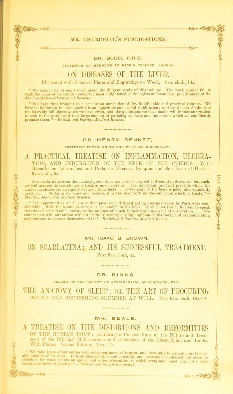 V % MR. CHURCHILL S PUBLICATIONS. -ot DR. BUDD, F.R.S. PROFESSOR OF MEDICINE IN KING’S COLLEGE, LONDON. ON DISEASES OE TIIE LIYEE. Illustrated with Coloured Plates and Engravings on Wood. 8vo. cloth, 14s. “We cannot too strongly recommend the diligent study of this volume. The work cannot fail to rank the name of its author among the most enlightened pathologists and soundest practitioners of the day.”—Medico-Chirurgical Review. “ We have thus brought to a conclusion our notice of Dr. Budd’s able and practical volume. We have no hesitation in pronouncing it an opportune and useful publication; and we do not doubt that the tolerably full digest which we have given, and the quotations we have made, will induce our readers to seek in the work itself that large amount of pathological facts and inductions which we confidently promise them.”—British and Foreign Medical Review. X DR. HENRY BENNET, OBSTETRIC PHYSICIAN TO THE WESTERN DISPENSARY. A PEACTICAL TEEATISE ON INFLAMMATION, ULCEEA- TION, AND INDURATION OF THE NECK OF THE UTERUS. With Remarks on Leucorrhoea and Prolapsus Uteri as Symptoms of this Form of Disease. 8vo. cloth, 6s. “ Few works issue from the medical press which are at once original and sound in doctrine ; but such, we feel assured, is the admirable treatise now before us. The important practical precepts which the author inculcates are all rigidly deduced from facts . . . Every page of the book is good, and eminently practical ... So far as we know and believe, it is the best work on the subject of which it treats.”— Monthly Journal of Medical Science. “ The opportunities which our author possessed of investigating uterine disease in Paris were con- siderable. With the results he makes us acquainted in his book; of which we feel it but fair to speak in terms of considerable praise, as the produce of much industry and accuracy of observation. . . . We cannot part with our author without again expressing our high opinion of his work, and recommending our brethren to possess themselves of it.”—British and Foreign Medical Review. MR. ISAAC B. BROWN. ON SCAELATINA; AND ITS SUCCESSFUL TEEATMENT. Post 8 vo. cloth, 4s. DR. BINNS, FELLOW OK THE SOCIETY OF ANTIQUARIANS OF SCOTLAND, ETC. THE ANATOMY OF SLEEP; OR, THE AET OF PEOCUEING SOUND AND REFRESHING SLUMBER AT WILL. Post 8vo. cloth, lOs. 6d. A MR. BEALE. TEEATISE ON THE DISTOETIONS AND DEFOEMTTTES OF THE HUMAN BODY ; exhibiting a Concise View of the Nature and Treat- ment of the Principal Malformations and Distortions of the Chest, Spine, and Limbs. With Plates. Second Edition. 8vo. 12s. “ We take Have ''four author with every sentiment of respect, and have only to reiterate aM* opinion of his work. It is at once scientific and practical, and presents a condensed ai * 'ij/iiii'iu .ii ^ h ia at once scientific ami pracia sketch of th* man7 points on spinal and other deformities, occasion to refer in practice.”—Medical and Surgical Journal. ; our favour- , and accurate to which every man must frequently have ^ —SH
