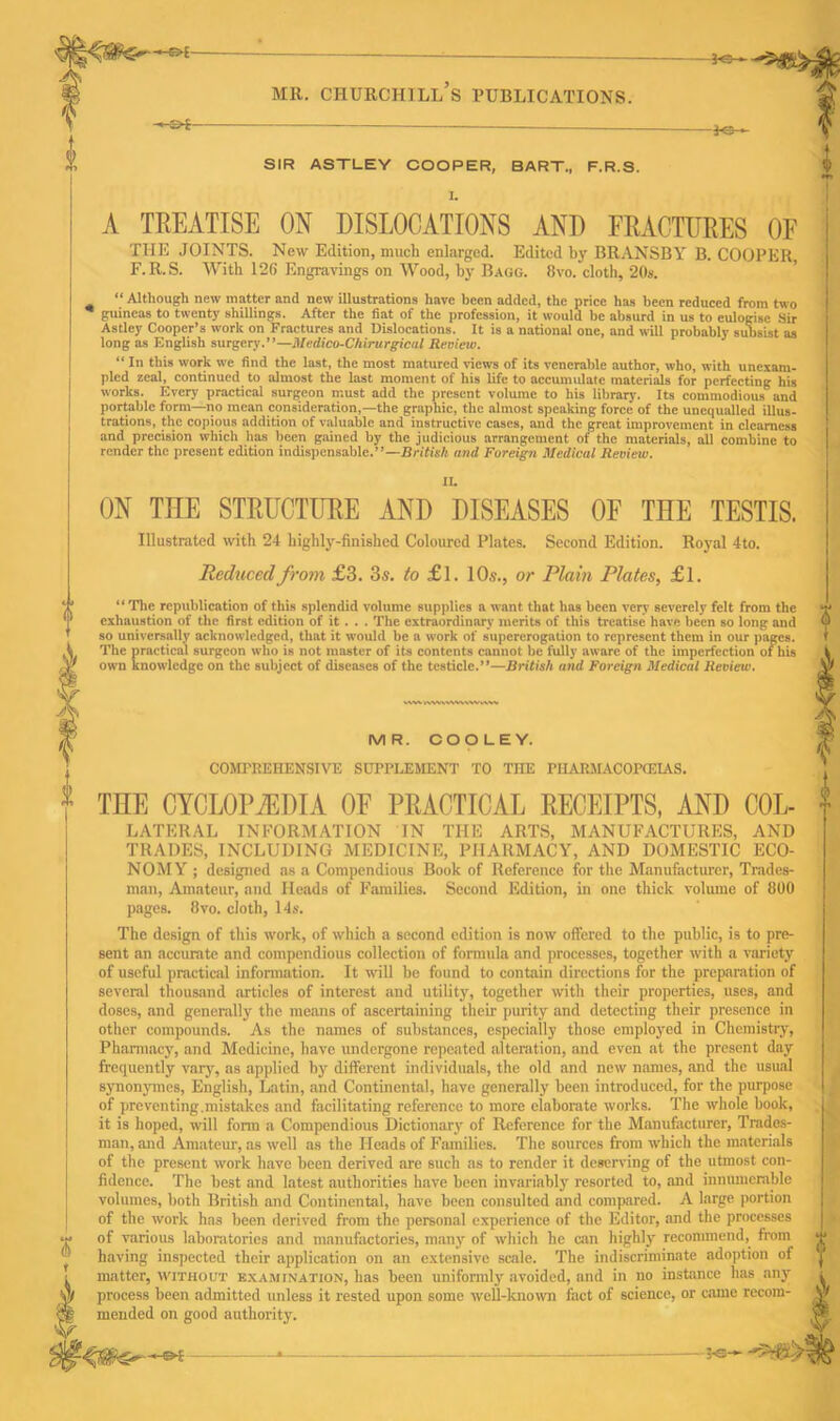 -€>{- -£>i— SIR ASTLEY COOPER, BART., F.R.S. A TREATISE ON DISLOCATIONS AND FRACTURES OF THE JOINTS. New Edition, much enlarged. Edited by BRANSBY B. COOPER F.R.S. With 126 Engravings on Wood, by Bagg. 8vo. cloth, 20s. “ Although new matter and new illustrations have been added, the price has been reduced from two guineas to twenty shillings. After the fiat of the profession, it would be absurd in us to eulogise Sir Astley Cooper’s work on Fractures and Dislocations. It is a national one, and will probably subsist as long as English surgery.”—jlledico-Chirurgical Review. “ In this work we find the last, the most matured views of its venerable author, who, with unexam- pled zeal, continued to almost the last moment of his life to accumulate materials for perfecting his works. Every practical surgeon must add the present volume to his library. Its commodious and portable form—no mean consideration,—the graphic, the almost speaking force of the unequalled illus- trations, the copious addition of valuable and instructive cases, and the great improvement in clearness and precision which has been gained by the judicious arrangement of the materials, all combine to render the present edition indispensable.”—British and Foreign Medical Review. II. ON TIIE STRUCTURE AND DISEASES OF THE TESTIS. Illustrated with 24 highly-finished Coloured Plates. Second Edition. Royal 4to. Reduced from £3. 3s. to £l. 10s., or Plain Plates, £1. “The republication of this splendid volume supplies a want that has been very severely felt from the exhaustion of the first edition of it . . . The extraordinary merits of this treatise have been so long and so universally acknowledged, that it would be a work of supererogation to represent them in our pages. The practical surgeon who is not master of its contents cannot be fully aware of the imperfection of his own knowledge on the subject of diseases of the testicle.”—British and Foreign Medical Review. IV kVWVWWVWwVW MR. COOLEY. COMPREHENSIVE SUPPLEMENT TO TIIE PIIARMACOPO-IAS. THE CYCLOPEDIA OF PRACTICAL RECEIPTS, AND COL- LATERAL INFORMATION IN THE ARTS, MANUFACTURES, AND TRADES, INCLUDING MEDICINE, PHARMACY, AND DOMESTIC ECO- NOMY ; designed as a Compendious Book of Reference for the Manufacturer, Trades- man, Amateur, and Heads of Families. Second Edition, in one thick volume of 800 pages. 8vo. cloth, 14s. The design of this work, of which a second edition is now offered to the public, is to pre- sent an accurate and compendious collection of formula and processes, together with a variety of useful practical information. It will be found to contain directions for the preparation of several thousand articles of interest and utility, together with their properties, uses, and doses, and generally the means of ascertaining their purity and detecting their presence in other compounds. As the names of substances, especially those employed in Chemistry, Pharmacy, and Medicine, have undergone repeated alteration, and even at the present day frequently vary, as applied by different individuals, the old and new names, and the usual synonymes, English, Latin, and Continental, have generally been introduced, for the purpose of preventing.mistakes and facilitating reference to more elaborate works. The whole hook, it is hoped, will form a Compendious Dictionary of Reference for the Manufacturer, Trades- man, and Amateur, as well as the Heads of Families. The sources from which the materials of the present work have been derived are such as to render it deserving of the utmost con- fidence. The best and latest authorities have been invariably resorted to, and innumerable volumes, both British and Continental, have been consulted and compared. A large portion of the work has been derived from the personal experience of the Editor, and the processes of various laboratories and manufactories, many of which he can highly recommend, from having inspected their application on an extensive scale. The indiscriminate adoption of matter, without examination, has been uniformly avoided, and in no instance has an}’ process been admitted unless it rested upon some well-known fact of science, or came recom- mended on good authority. I'SH