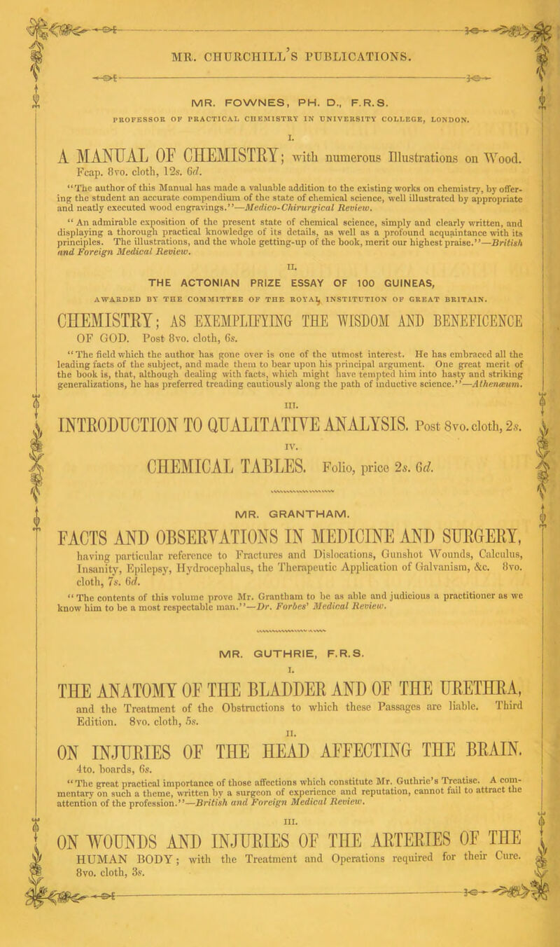 1 MR. FOWNES, PH. D., F.R.S. PROFESSOR OF PRACTICAL CHEMISTRY IN UNIVERSITY COLLEGE, LONDON. I. A MANUAL OP CHEMISTRY; with numerous Illustrations on Wood. Fcap. 8vo. cloth, 12s. Cd. “The author of this Manual has made a valuable addition to the existing works on chemistry, by offer- ing the student an accurate compendium of the state of chemical science, well illustrated by appropriate and neatly executed wood engravings.”—Medico-Chirurgicul Review. “ An admirable exposition of the present state of chemical science, simply and clearly written, and displaying a thorough practical knowledge of its details, as well as a profound acquaintance with its principles. The illustrations, and the whole getting-up of the book, merit our highest praise.”—British and Foreign Medical Review. II. THE ACTONIAN PRIZE ESSAY OF 100 GUINEAS, AWARDED BY THE COMMITTEE OF THE R0YAI, INSTITUTION OF GREAT BRITAIN. CHEMISTRY; AS EXEMPLHYWG THE WISDOM AND BENEFICENCE OF GOD. Post 8vo. cloth, Gs. “ The field which the author has gone over is one of the utmost interest. He has embraced all the leading facts of the subject, and made them to bear upon his principal argument. One great merit of the book is, that, although dealing with facts, which might have tempted him into hasty and striking generalizations, he has preferred treading cautiously along the path of inductive science.”—Athnnmum. III. INTRODUCTION TO QUALITATIVE ANALYSIS. Post 8vo. cloth, 2s. IV. CHEMICAL TABLES. Folio, price 2s. Gd. IVVWSW »\\\ V' MR. GRANTHAM. FACTS AND OBSERVATIONS IN MEDICINE AND SURGERY, having particular reference to Fractures and Dislocations, Gunshot Wounds, Calculus, Insanity, Epilepsy, Hydrocephalus, the Therapeutic Application of Galvanism, &c. 8vo. cloth, 7s. fid.  The contents of this volume prove Mr. Grantham to he as able and judicious a practitioner as we know him to be a most respectable man.”—Dr. Forbes' Medical Review. WWVAVSWSS S-v'N* MR. GUTHRIE, F.R.S. THE ANATOMY OF THE BLADDER AND OF THE URETHRA, and the Treatment of the Obstructions to which these Passages are liable. Third Edition. 8vo. cloth, 5s. ON INJURIES OF THE HEAD AFFECTING THE BRAIN. 4to. hoards, 6s. “ The great practical importance of those affections which constitute Mr. Guthrie’s Treatise. A com- mentary on such a theme, written by a surgeon of experience and reputation, cannot fail to attract the attention of the profession.”—British and Foreign Medical Review. III. ON WOUNDS AND INJURIES OF THE ARTERIES OF THE HUMAN BODY; with the Treatment and Operations required for their Cure. 8vo. cloth, 3s.