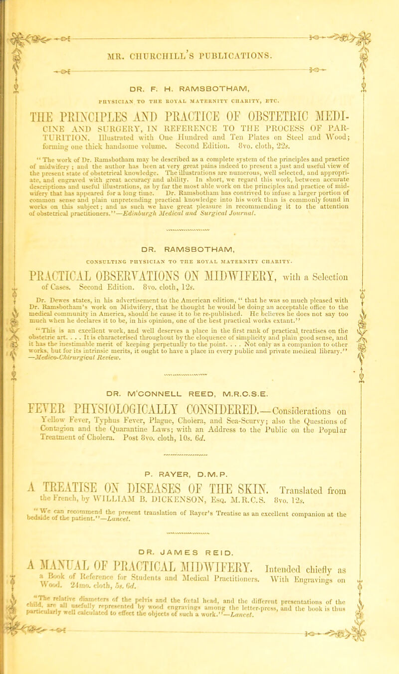 DR. F. H. RAMSBOTHAM, PnYSlCIAN TO TIIE KOVAL MATERNITY CHAU1TY, ETC. THE PRINCIPLES AND PRACTICE OE OBSTETRIC MEDI- CINE AND SURGERY, IN REFERENCE TO THE PROCESS OF PAR- TUR1TION. Illustrated with One Hundred and Ten Plates on Steel and Wood; forming one thick handsome volume. Second Edition. 8vo. cloth, 22s. “ The work of Dr. Ramsbotham may be described os a complete system of the principles and practice of midwifery ; and the author has been at very great pains indeed to present a just and useful view of the present state of obstetrical knowledge. The illustrations are numerous, well selected, and appropri- ate, and engraved with great accuracy and ability. In short, we regard this work, between accurate descriptions and useful illustrations, as by far the most able work on the principles and practice of mid- wifery that has appeared for a long time. Dr. Ramsbotham has contrived to infuse a larger portion of common sense and plain unpretending practical knowledge into his work than is commonly found in works on this subject; and as such we have great pleasure in recommending it to the attention of obstetrical practitioners.”—Edinburgh Medical and Surgical Journal. DR. RAMSBOTHAM, CONSULTING PHYSICIAN TO THE ROYAL MATERNITY CHARITY• PRACTICAL OBSERVATIONS ON MIDWIFERY, with a Selection of Cases. Second Edition. 8vo. cloth, 12s. Dr. Dewes states, in his advertisement to the American edition, “ that he was so much pleased with Dr. Ramsbotham’s work on Midwifery, that he thought he would he doing an acceptable office to the medical community in America, should he cause it to lie re-puhlished. He believes he does not say too much when he declares it to be, in his opinion, one of the best practical works extant.’* “ This is an excellent work, and well deserves a place in tlie first rank of practical treatises on the obstetric art. ... It is characterised throughout by the eloquence of simplicity and plain good sense, and it has the inestimable merit of keeping perpetually to the point. ... Not only as a companion to other works, but for its intrinsic merits, it ought to have a place in every public and private medical library.” —Medico-Chirurgical Review. DR. M'CONNELL REED, M.R.C.S.E. FEYER PHYSIOLOGICALLY CONSIDERED.-Considerations on Yellow Fever, Typhus Fever, Plague, Cholera, and Sea-Scurvy; also the Questions of Contagion and the Quarantine Laws; with an Address to the Public on the Popular Treatment of Cholera. Post 8vo. cloth, 10s. 6d. P. RAYER, O.M.P. A TREATISE ON DISEASES OF THE SKIN. Translated from the French, by WILLIAM B. DICKENSON, Esq. M.R.C.S. 8yo. 12s. , “ U': cj*n, recommend the present translation of Rayer’s Treatise as an excellent companion at the bedside of the patient.”—Lancet. DR. JAMES REID. A MANUAL OF PRACTICAL MIDWIFERY. Intended chiefly as a Hook of Reference for Students and Medical Practitioners. With Ennravinirs on \\ ood. 2-1 mo. cloth, 5i. 6<1. b rhi!Jh2,r*I*nnre *}a,'?cten r,t tt’1 P*M* and the fetal head, and the different presentations of the narfe.dLi.« S***? ^ represented by wood cnaravings among the letter-press, and the book is thus particularly well calculated to effect the objects of such a work.”—Lancet. bo