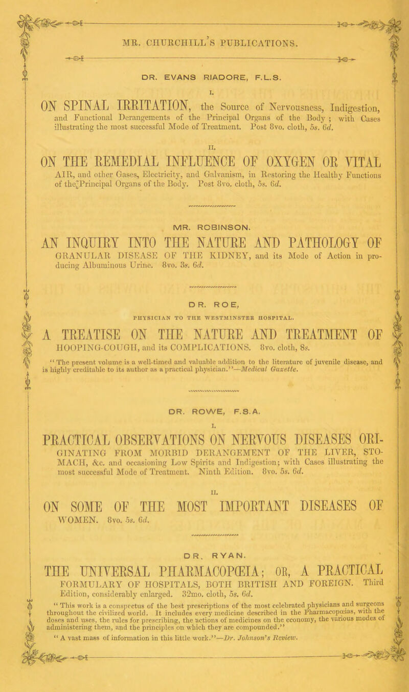 -©*- -*e- DR. EVANS RIADORE, F.L.S. ON SPINAL IRRITATION, the Source of Nervousness, Indigestion, anil Functional Derangements of the Principal Organs of the Body ; with Cases illustrating the most successful Mode of Treatment. Post flvo. cloth, 5s. (id. II. ON TEE REMEDIAL INFLUENCE OF OXYGEN OR VITAL AIR, and other Gases, Electricity, and Galvanism, in Restoring the Healthy Functions of the^Principal Organs of the Body. Post livo. cloth, 5s. (id. MR. ROBINSON. AN INQUIRY INTO THE NATURE AND PATHOLOGY OF GRANULAR DISEASE OF THE KIDNEY, and its Mode of Action in pro- ducing Albuminous Urine. 8vo. 3s. 6d. DR. ROE, rurSICIAN TO TI!E WESTMINSTER I10SFITAL. A TREATISE ON THE NATURE AND TREATMENT OF HOOPING-COUGH, and its COMPLICATIONS, livo. cloth, 8s. “ The present volume is a well-timed and valuable addition to the literature of juvenile disease, and is highly creditable to its author as a practical physician.”—Medical Gazette. <fc T 0 DR. ROWE, F.S.A. I. PRACTICAL OBSERVATIONS ON NERVOUS DISEASES Ori- ginating FROM MORBID DERANGEMENT OF THE LIVER, STO- MACH, &c. and occasioning Low Spirits and Indigestion; with Cases illustrating the most successful Mode of Treatment. Ninth Edition. 8vo. 5s. (id. ii. ON SOME OF THE MOST IMPORTANT DISEASES OF WOMEN. 8vo. 5s. Cul. DR. RYAN. THE UNIVERSAL PHARMACOPOEIA; OR, A PRACTICAL FORMULARY OF HOSPITALS, BOTH BRITISH AND FOREIGN. Third Edition, considerably enlarged. 32mo. cloth, 5s. (id. “ This work is a conspectus of the best prescriptions of the most celebrated physicians and surgeons throughout the civilized world. It includes every medicine described in the Pharmacopeias, with the doses and uses, the rules for prescribing, the actions of medicines on the economy, the various modes of administering them, and the principles on which they are compounded.” “ A vast mass of information in this little work.”—Dr. Johnson’s Review. A *