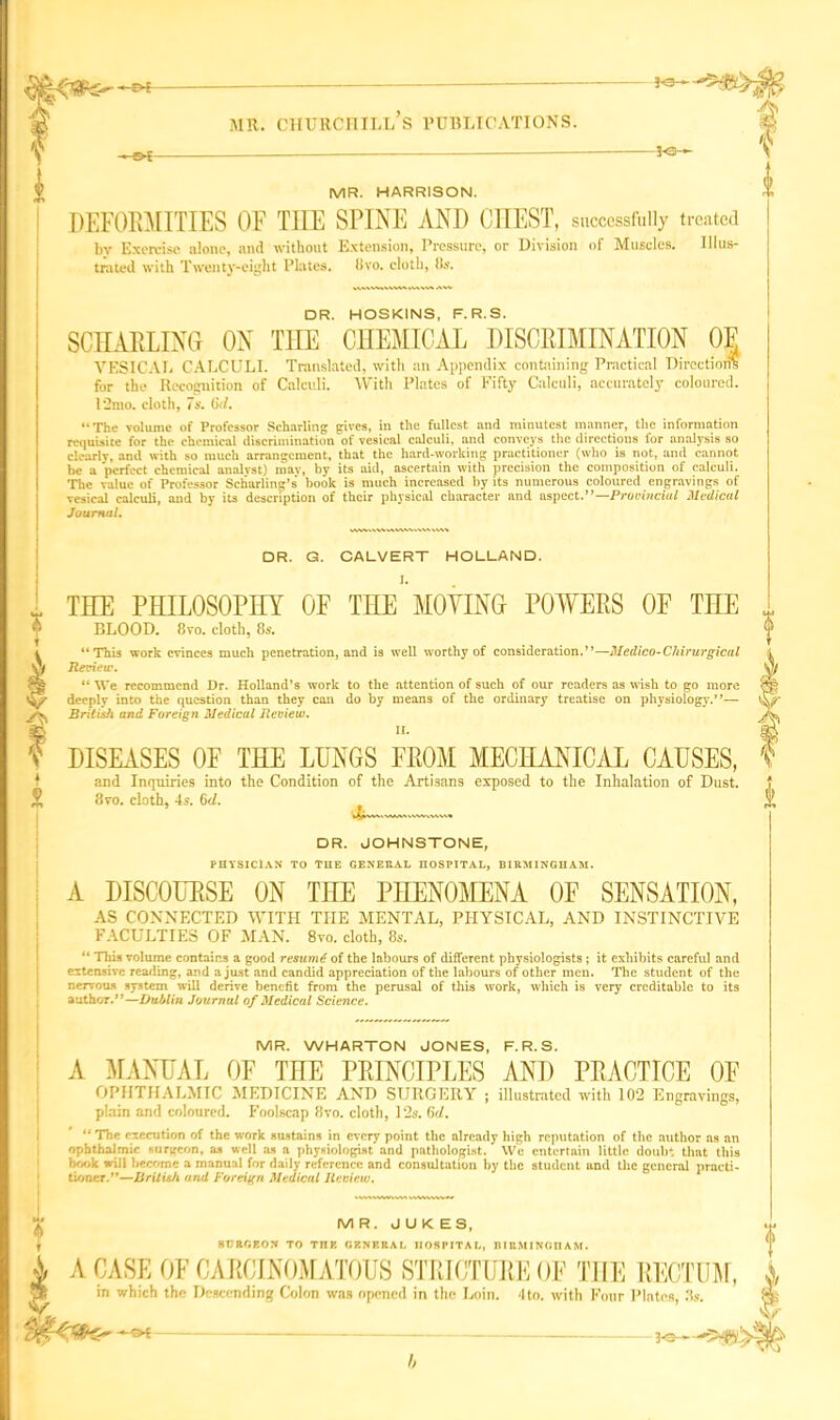 i-e - M^S Ps-*-- -pe— MR. HARRISON. DEFORMITIES OF THE SPINE ANI) CHEST, successfully treated by Exercise alone, and without Extension, Pressure, or Division of Muscles. Illus- trated with Twenty-eight Plates, tivo. cloth, (Is. DR. HOSKINS, F.R.S. SCHARLING ON THE CHEMICAL DISCRIMINATION OE VESICAL CALCULI. Translated, with an Appendix containing Practical Direction? for the Recognition of Calculi. With Plates of Fifty Calculi, accurately coloured. 12mo. cloth, 7s. (kl. “The volume of Professor Schnrling gives, in the fullest and minutest manner, the information requisite for the chemical discrimination of vesical calculi, and conveys the directions for analysis so clearlv, and with so much arrangement, that the hard-working practitioner (who is not, and cannot be a perfect chemical analyst) may, by its aid, ascertain with precision the composition of calculi. The value of Professor Scharling’s' book is much increased by its numerous coloured engravings of vesical calculi, and by its description of their physical character and aspect.”—Provincial Medical Journal. DR. G. CALVERT HOLLAND. THE PHILOSOPHY OF TnE MOYING POWERS OF THE BLOOD. 8vo. cloth, 85. “This work evinces much penetration, and is well worthy of consideration.”—Medico-Chirurgical Review. “ We recommend Dr. Holland’s work to the attention of such of our readers as wish to go more deeply into the question than they can do by means of the ordinary treatise on physiology.”— British and Foreign Medical Review. II. DISEASES OF THE LUNGS FROM MECHANICAL CAUSES, and Inquiries into the Condition of the Artisans exposed to the Inhalation of Dust. 8 vo. cloth, 4s. 6d. DR. JOHNSTONE, PHYSICIAN TO THE GENEUAL HOSPITAL, BIRMINGHAM. A DISCOURSE ON THE PHENOMENA OE SENSATION, AS CONNECTED WITH THE MENTAL, PHYSICAL, AND INSTINCTIVE FACULTIES OF MAN. 8vo. cloth, 8s. “ This volume contains a good resume of the labours of different physiologists ; it exhibits careful and extensive reading, and a just and candid appreciation of the labours of other men. The student of the nervous system will derive benefit from the perusal of this work, which is very creditable to its author.”—Dublin Journal of Medical Science. MR. WHARTON JONES, F.R.S. A MANUAL OF THE PRINCIPLES AND PRACTICE OE OPHTHALMIC MEDICINE AND SURGERY ; illustrated with 102 Engravings, plain and coloured. Foolscap 8vo. cloth, 12s. (id. “ The execution of the work sustains in every point the already high reputation of the author ns an ophthalmic surgeon, as well as a physiologist and pathologist. We entertain little doulr. that this book will become a manual for daily reference and consultation by the student and the general practi- tioner.”—British aiul Foreign Medical Jtcvicw. MR. JUKES, SHttGEON TO TnE GENERAL HOSPITAL, BIRMINGHAM. A CASE OF CARCINOMATOUS STRICTURE OF THE RECTUM, in which the Descending Colon was opened in the Loin. 4to. with Four Plates, 3s. ■ -of