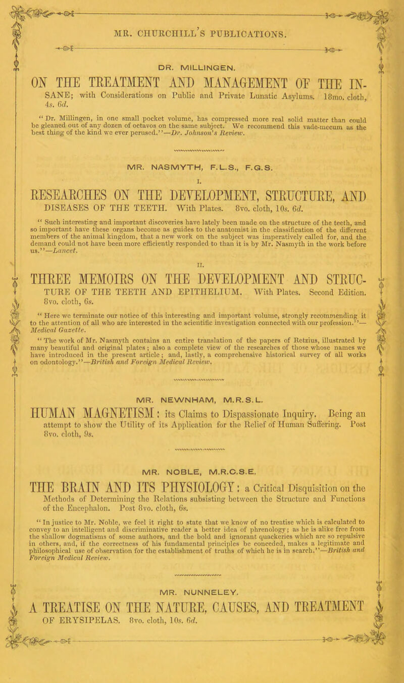 (S MR. CHURCHILL S PUBLICATIONS. DR. MILLINGEN. ON TIIE TREATMENT AND MANAGEMENT OE THE SANE; with Considerations on Public and Private Lunatic Asylums. 18mo 4s. (id. “ Dr. Millingen, in one small pocket volume, has compressed more real solid matter than he gleaned out of any dozen of octavos on the same subject. We recommend this vade-mecum best thing of the kind we ever perused.”—Dr. Johnson's Review. V\\VIAVVV\W « IN- cloth, could us the MR. NASMYTH, F.L.S., F.G.S. I. RESEARCHES ON THE DEVELOPMENT, STRUCTURE, AND DISEASES OF THE TEETH. With Plates. 8vo. cloth, 10s. (id. “ Such interesting and important discoveries have lately been made on the structure of the teeth, and so important have these organs become as guides to the anatomist in the classification of the different members of the animal kingdom, that a new work on the subject was imperatively called for, and the demand could not have been more efficiently responded to than it is by Mr. Nasmyth in the work before us.”—Lancet. \ II. 0 THREE MEMOIRS ON THE DEVELOPMENT AND STRUC- TURE OF THE TEETH AND EPITHELIUM. With Plates. Second Edition. 8vo. cloth, 6s. “ Here we terminate our notice of this interesting and important volume, strongly recommending it to the attention of all who are interested in the scientific investigation connected with our profession.”— Medical Gazette. “ The work of Mr. Nasmyth contains an entire translation of the papers of Rctzius, illustrated by many beautiful and original plates; also a complete view of the researches of those whose names we have introduced in the present article; and, lastly, a comprehensive historical survey of all works on odontology.”—British and Foreign Medical Review. i-i !> MR. NEWNHAM, M.R.S.L. HUMAN MAGNETISM : its Claims to Dispassionate Inquiry. Being an attempt to show the Utility of its Application for the Relief of Human Suffering. Post 8vo. cloth, 9s. MR. NOBLE, M.R.C.S.E. THE BRAIN AND ITS PHYSIOLOGY : a Critical Disquisition on the Methods of Determining the Relations subsisting between the Structure and Functions of the Encephalon. Post 8vo. cloth, 6s. “ Injustice to Mr. Noble, we feel it right to state that we know of no treatise which is calculated to convey to an intelligent and discriminative reader a better idea of phrenology; as he is alike free from the shallow dogmatisms of some authors, and the bold and ignorant quackeries which arc so repulsive in others, and, if the correctness of his fundamental principles be conceded, makes a legitimate and philosophical use of observation for the establishment of truths of which he is in search.”—British and Foreign Medical Review. MR. NUNNELEY. A TREATISE ON THE NATURE, CAUSES, AND TREATMENT OF ERYSIPELAS. 8vo. cloth, 10s. M. -*©-■ ——