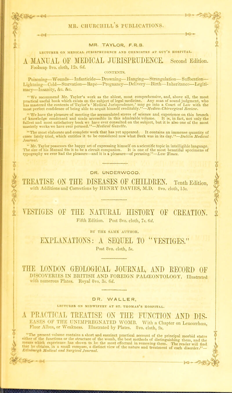 * £>f ~ *»»# ? MR. TAYLOR, F. R. S. LECTURER ON MEDICAL JURISPRUDENCE AND CHEMISTRY AT GUY’S UOSIMTAL. A MANUAL OF MEDICAL JURISPRUDENCE. Second Edition. Foolscap 8vo. cloth, 12s. 6d. CONTENTS. Poisoning—'Wounds— Infanticide— Drowning—Hanging—Strangulation— Suffocation— Lightning—Cold—Starvation—Rape—Pregnancy—Delivery—Birth—Inheritance—Legiti- macy—Insanity, &c. &c. “We recommend Mr. Taylor’s work as the ablest, most comprehensive, and, above all, the most practical useful book which exists on the subject of legal medicine. Any man of sound judgment, who has mastered the contents of Taylor’s ‘ Medical Jurisprudence,’ may go into a Court of Law with the most perfect confidence of being able to acquit himself creditably.”—Medico-Chirurgical Review. “ We have the pleasure of meeting the accumulated stores of science and experience on this branch cf knowledge condensed and made accessible in this admirable volume. It is, in fact, not only the fullest and most satisfactory book we have ever consulted on the subject, but it is also one of the most masterly works we have ever perused.”—Medical Gazette. “The most elaborate and complete work that has yet appeared. It contains an immense quantity of cases lately tried, which entitles it to be considered now what Beck was in its day.”—Dublin Medical Journal. “ Mr. Taylor possesses the happy art of expressing himself on a scientific topic in intelligible language. The size of his Manual fits it to be a circuit companion. It is one of the most beautiful specimens of typography we ever had the pleasure—and it is a pleasure—of perusing.”—Law Tunes. DR. UNDERWOOD. TREATISE ON THE DISEASES OF CHILDREN. Tenth Edition, with Additions and Corrections by HENRY DAVIES, M.D. 8vo. cloth, 15s. VESTIGES OF THE NATURAL HISTORY OF CREATION. Fifth Edition. Post 8vo. cloth, 7s. 6d. c a o BV THE SAME AUTHOR. EXPLANATIONS: A SEQUEL TO “VESTIGES.” Post 8vo. cloth, 5s. THE LONDON GEOLOGICAL JOURNAL, AND RECORD OF DISCOVERIES IN BRITISH AND FOREIGN PALCEONTOLOGY. Illustrated with numerous Plates. Royal 8vo. 3s. 6d. tUMWVHMUUWW DR. WALLER, LECTURER OX MIDWIFERY AT ST. THOMAS’S HOSPITAL. i V ft* A PRACTICAL TREATISE ON THE FUNCTION AND DIS- EASES OF THE UNIMPREGNATED WOMB. With a Chapter on Leucorrhcea, Fluor Albus, or Weakness. Illustrated by Plates. 8vo. cloth, 9s. “The present volnmc contains a short and succinct practical account of the principal morbid states either of the functions or the structure of the womb, the best methods of distinguishing them, and the means which experience ha, shown to be the most effectual in removing them. The reader will find that he obtains, in a small compass, a distinct view of the nature and treatment of each disorder,”— Edinburgh Medical and Surgical Journal. iranmw 11