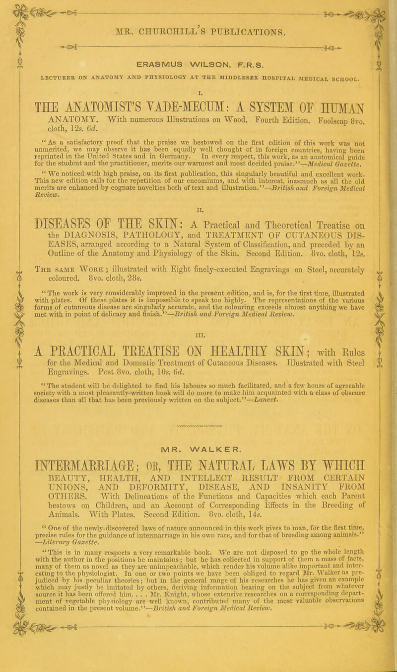 A -e*- — fe— ERASMUS WILSON, F.R.S. LECTURER ON ANATOMY AND PHYSIOLOGY AT TnE MIDDLESEX HOSPITAL MEDICAL SCHOOL. I. THE ANATOMIST’S VADE-MECUM: A SYSTEM OF HUMAN ANATOMY. With numerous Illustrations on Wood. Fourth Edition. Foolscap 8vo. cloth, 12s. 6c?. “ As a satisfactory proof that the praise we bestowed on the first edition of this work was not unmerited, we may observe it lias been equally well thought of in foreign countries, having been reprinted in the United States and in Germany. In every respect, this work, as an anatomical guide for the student and the practitioner, merits our warmest and most decided praise.”—Medical Gazette. “ We noticed with high praise, on its first publication, this singularly beautiful and excellent work. This new edition calls for the repetition of our encomiums, and with interest, inasmuch as all the old merits are enhanced by cognate novelties both of text and illustration.”—British and Foreign Medical Review. DISEASES OF THE SKIN: A Practical and Theoretical Treatise on the DIAGNOSIS, PATHOLOGY, and TREATMENT OF CUTANEOUS DIS- EASES, arranged according to a Natural System of Classification, and preceded by an Outline of the Anatomy and Physiology of the Skin. Second Edition. 8vo. cloth, 12s. ,, The same Work ; illustrated with Eight finely-executed Engravings on Steel, accurately coloured. 8 vo. cloth, 28s. “The work is very considerably improved in the present edition, and is, for the first time, illustrated with plates. Of these plates it is impossible to speak too highly. The representations of the various forms of cutaneous disease arc singularly accurate, and the colouring exceeds almost anything we have met with in point of delicacy and finish.”—British and Foreign Medical Review. S' III. A PRACTICAL TREATISE ON HEALTHY SKIN; with Rules for the Medical and Domestic Treatment of Cutaneous Diseases. Illustrated with Steel Engravings. Post 8vo. cloth, 10s. (id. “The student will be delighted to find his labours so much facilitated, and a few hours of agreeable society with a most pleasantly-written book will do more to make him acquainted with a class of obscure diseases than all that has been previously written on the subject.”—Lancet. MR. WALKER. INTERMARRIAGE; OR, THE NATURAL LAWS BY WHICH BEAUTY, HEALTH, AND INTELLECT RESULT FROM CERTAIN UNIONS, AND DEFORMITY, DISEASE, AND INSANITY FROM OTHERS. With Delineations of the Functions and Capacities which each Parent bestows on Children, and an Account of Corresponding Effects in the Breeding of Animals. With Plates. Second Edition. 8vo. cloth, 14s. “ One of the newly-discovered laws of nature announced in this work gives to man, for the first time, precise rules for the guidance of intermarriage in his own race, and for that of breeding among animals.** —Literary Gazette. “This is in many respects a very remarkable book. We are not disposed to go the whole length with the author in the positions he maintains; but he has collected in support of them a mass of facts, many of them as novel as they are unimpeachable, which render his volume alike important and inter- esting to the physiologist. In one or two points we have been obliged to regard Mr. Walker as pre- judiced by his peculiar theories; hut in the general range of his researches he has given an example which may justly be imitated by others, deriving information bearing on the subject from whatever source it has been offered him. . . . Mr. Knight, whose extensive researches on a corresponding depart- ment of vegetable physiology arc well known, contributed many of the most valuable observations contained in the present volume.’*—British and Foreign Medicul Review. -*SH