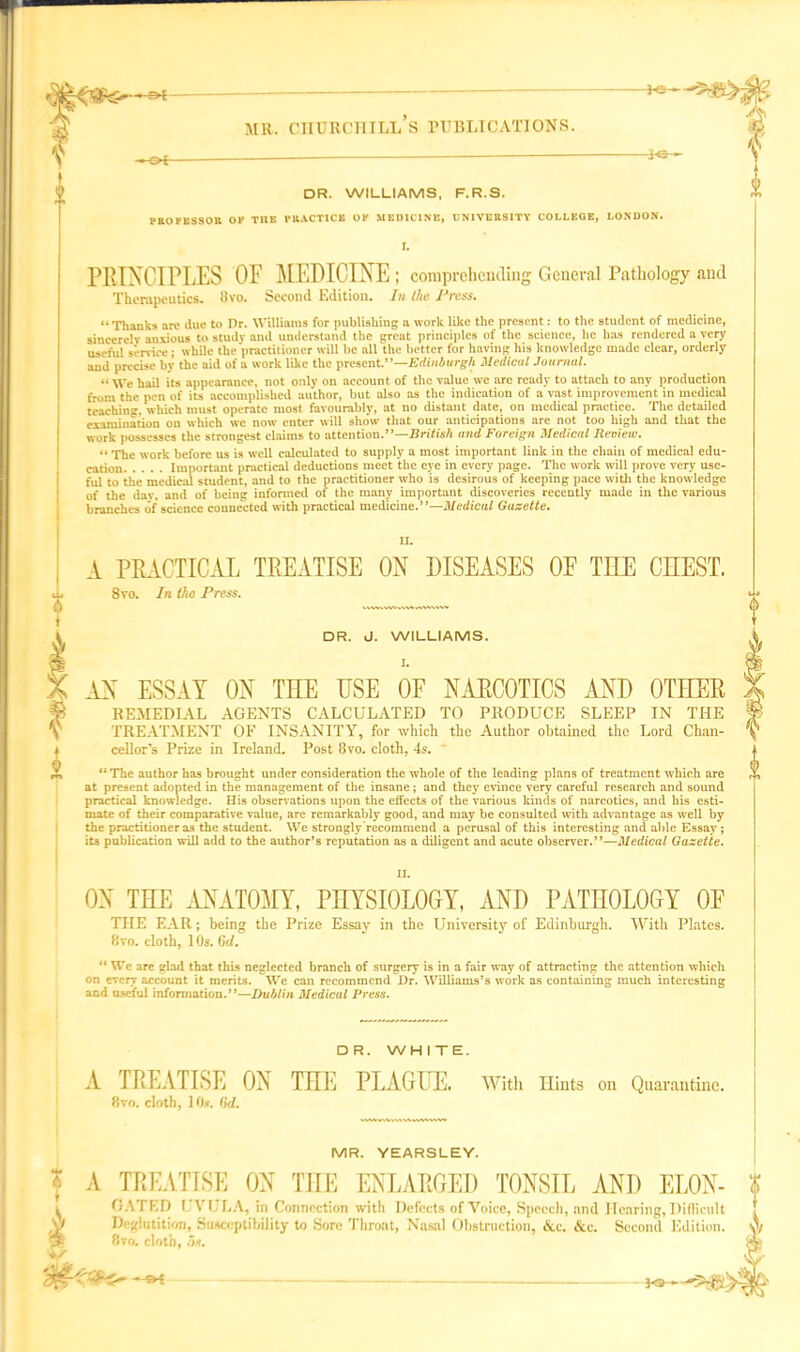 DR. WILLIAMS, F.R.S. PROFESSOR OF THE PRACTICE OF MEDICINE, UNIVERSITY COLLEGE, LONDON. r. PRINCIPLES OF MEDICINE; comprehending General Pathology and Therapeutics. 8vo. Second Edition. In the IJress. “Thanks are due to Dr. Williams for publishing a work like the present: to the student of medicine, sincerely anxious to study and understand the great principles of the science, he has rendered a very useful sendee ; while the practitioner will be all the better for having his knowledge made clear, orderly and precise by the aid of a work like the present.”—Edinburgh Medical Journal. “ We hail its appearance, not only on account of the value we are ready to attach to any production from the pen of its accomplished author, but also as the indication of a vast improvement in medical teaching, which must operate mosl favourably, at no distant date, on medical practice. The detailed examination on which we now enter will show that our anticipations are not too high and that the work possesses the strongest claims to attention .—British and Foreign Medical Review. “ The work before us is well calculated to supply a most important link in the chain of medical edu- cation Important practical deductions meet the eye in every page. The work will prove very use- ful to the medical student, and to the practitioner who is desirous of keeping pace with the knowledge of the dav, and of being informed of the many important discoveries recently made in the various branches of science connected with practical medicine.”—Medical Gazette. f i A PRACTICAL TREATISE ON DISEASES OF THE CHEST. 8yo. In the Press. DR. J. WILLIAMS. I. AN ESSAY ON TIIE ESE OF NARCOTICS AND OTEER REMEDIAL AGENTS CALCULATED TO PRODUCE SLEEP IN THE TREATMENT OF INSANITY, for which the Author obtained the Lord Chan- cellor’s Prize in Ireland. Post 8vo. cloth, 4s. “The author has brought under consideration the whole of the leading plans of treatment which are at present adopted in the management of the insane; and they evince very careful research and sound practical knowledge. His observations upon the effects of the various kinds of narcotics, and his esti- mate of their comparative value, are remarkably good, and may be consulted with advantage as well by the practitioner as the student. We strongly recommend a perusal of this interesting and able Essay; its publication will add to the author’s reputation as a diligent and acute observer.”—Medical Gazette. II. 0 ON TEE ANATOMY, PHYSIOLOGY, AND PATHOLOGY OF THE EAR; being the Prize Essay in the University of Edinburgh. With Plates. 8vo. cloth, 1 Os. 6d. “ Wc are glad that this neglected branch of surgery is in a fair way of attracting the attention which on every account it merits. We can recommend Dr. Williams’s work as containing much interesting and useful information.”—Dublin Medical Press. DR. WHITE. A TREATISE ON TEE PLAGUE. 8vo. cloth, I Ox. (id. Witli Hints on Quarantine. MR. YEARSLEY. I A TREATISE ON TEE ENLARGED TONSIL AND ELON- f GATED UVULA, in Connection with Defects of Voice, Speech, nnd Hearing,Difficult f Deglutition, Susceptibility to Sore Throat, Nasal Obstruction, &c. &c. Second Edition. A 8vo. cloth, os. Pa-—