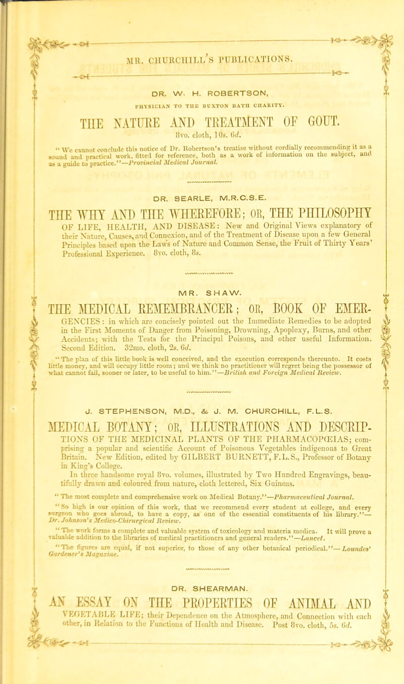 5- — ? I 1 MU. CHURCHILLS PUBLICATIONS. — Of - H2—-- -*e- DR. W. H. ROBERTSON, PHYSICIAN TO TUE BUXTON BATH CIIAUITY. THE NATURE AND TREATMENT OE GOUT. 8vo. cloth, 10s. (W. “ We cannot conclude this notice of Dr. Itobertson’s treatise without cordially recommending it sound and practical work, fitted for reference, both as a work of information on tko subject, as a guide to practice.”—Provincial Medical Journal. other, in Relation to the Functions of Health and Disease. f <> as a anil DR. SEARLE, M.R.C.S.E. THE THY AND THE WHEREFORE; OR, THE PHILOSOPHY OF LIFE, HEALTH, AND DISEASE: New and Original Views explanatory of their Nature, Causes,and Connexion, and of the Treatment of Disease upon a few General Principles based upon the Law's of Nature and Common Sense, the Fruit of Thirty Years’ Professional Experience. 8vo. cloth, 8s. MR. SHAW. THE MEDICAL REMEMBRANCER; OR, BOOK OF EMER- GENCIES : in which are concisely pointed out the Immediate Remedies to be adopted in the First Moments of Danger from Poisoning, Drowning, Apoplexy, Burns, and other Accidents; with the Tests for the Principal Poisons, and other useful Information. Second Edition. 3‘2mo. cloth, 2s. (hi. “The plan of this little book is well conceived, and the execution corresponds thereunto. It costs little money, and will occupy little room; and we think no practitioner will regret being the possessor of what cannot fail, sooner or later, to he useful to him.”—British and Foreign Medicul Review. J. STEPHENSON, M.D., & J. M. CHURCHILL, F.L.S. MEDICAL BOTANY; OR, ILLUSTRATIONS AND DESCRIP- TIONS OF THE MEDICINAL PLANTS OF THE PHARMACOPCEIAS; com- prising a popular and scientific Account of Poisonous Vegetables indigenous to Great Britain. New Edition, edited by GILBERT BURNETT, F.L. S., Professor of Botany in King’s College. In three handsome royal 8vo. volumes, illustrated by Two Hundred Engravings, beau- tifully drawn and coloured from nature, cloth lettered, Six Guineas. “ The most complete and comprehensive work on Medical Botany.”—Pharmaceutical Journal. “So high is our oninion of this work, that wc recommend every student at college, and every surgeon who goes abroad, to have a copy, as one of the essential constituents of his library.”— l>r. Johnson's Medico-Chirurgicul Review. “ The work forms a complete and valuable system of toxicology and materia medica. It will prove a valuable addition to the libraries of medical practitioners and general readers.”—Lancet. “The figures arc equal, if not superior, to those of any other botanical periodical.”—Loancles' Gardener's Magazine. DR. SHEARMAN. AN ESSAY ON THE PROPERTIES OE ANIMAL AND VEGETABLE LIFE; their Dependence on the Atmosphere, and Connection with each Post 8vo. cloth, 5s. Cxi. ~irl 2<3—