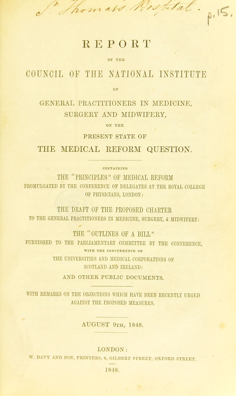 REPORT OF TIIE COUNCIL OF THE NATIONAL INSTITUTE OF GENERAL PRACTITIONERS IN MEDICINE, SURGERY AND MIDWIFERY, ON TIIE PRESENT STATE OF THE MEDICAL DEFORM QUESTION. CONTAINING THE “PRINCIPLES” OF MEDICAL REFORM PROMULGATED BY THE CONFERENCE OF DELEGATES AT THE ROYAL COLLEGE OF PHYSICIANS, LONDON: THE DRAFT OF THE PROPOSED CHARTER TO THE GENERAL PRACTITIONERS IN MEDICINE, SURGERY, & MIDWIFERY: THE “OUTLINES OF A BILL” FURNISHED TO THE PARLIAMENTARY COMMITTEE BY THE CONFERENCE, WITH THE CONCURRENCE OR THE UNIVERSITIES AND MEDICAL CORPORATIONS OF SCOTLAND AND IRELAND: AND OTHER PUBLIC DOCUMENTS. WITH REMARKS ON THE OBJECTIONS WHICH HAVE BEEN RECENTLY URGED AGAINST THE PROPOSED MEASURES. AUGUST 9xh, 1848. LONDON: W. DAVY AND SON, PRINTERS, 8, GILBERT STREET, OXFORD STREET. 1848.