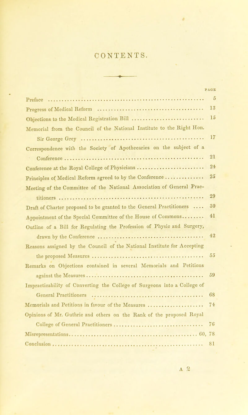 CONTENTS. PAGE Preface 5 Progress of Medical Reform 13 Objections to the Medical Registration Bill 15 Memorial from the Council of the National Institute to the Right lion. Sir George Grey 17 Correspondence with the Society of Apothecaries on the subject of a Conference 21 Conference at the Royal College of Physicians 24 Principles of Medical Reform agreed to by the Conference 25 Meeting of the Committee of the National Association of General Prac- titioners 29 Draft of Charter proposed to be granted to the General Practitioners .... 30 Appointment of the Special Committee of the House of Commons 41 Outline of a Bill for Regulating the Profession of Physic and Surgery, drawn by the Conference 42 Reasons assigned by the Council of the National Institute for Accepting the proposed Measures 55 Remarks on Objections contained in several Memorials and Petitions against the Measures 59 Impracticability of Converting the College of Surgeons into a College of General Practitioners 68 Memorials and Petitions in favour of the Measures 74 Opinions of Mr. Guthrie and others on the Rank of the proposed Royal College of General Practitioners 76 Misrepresentations 60, 78 Conclusion 81 A 2