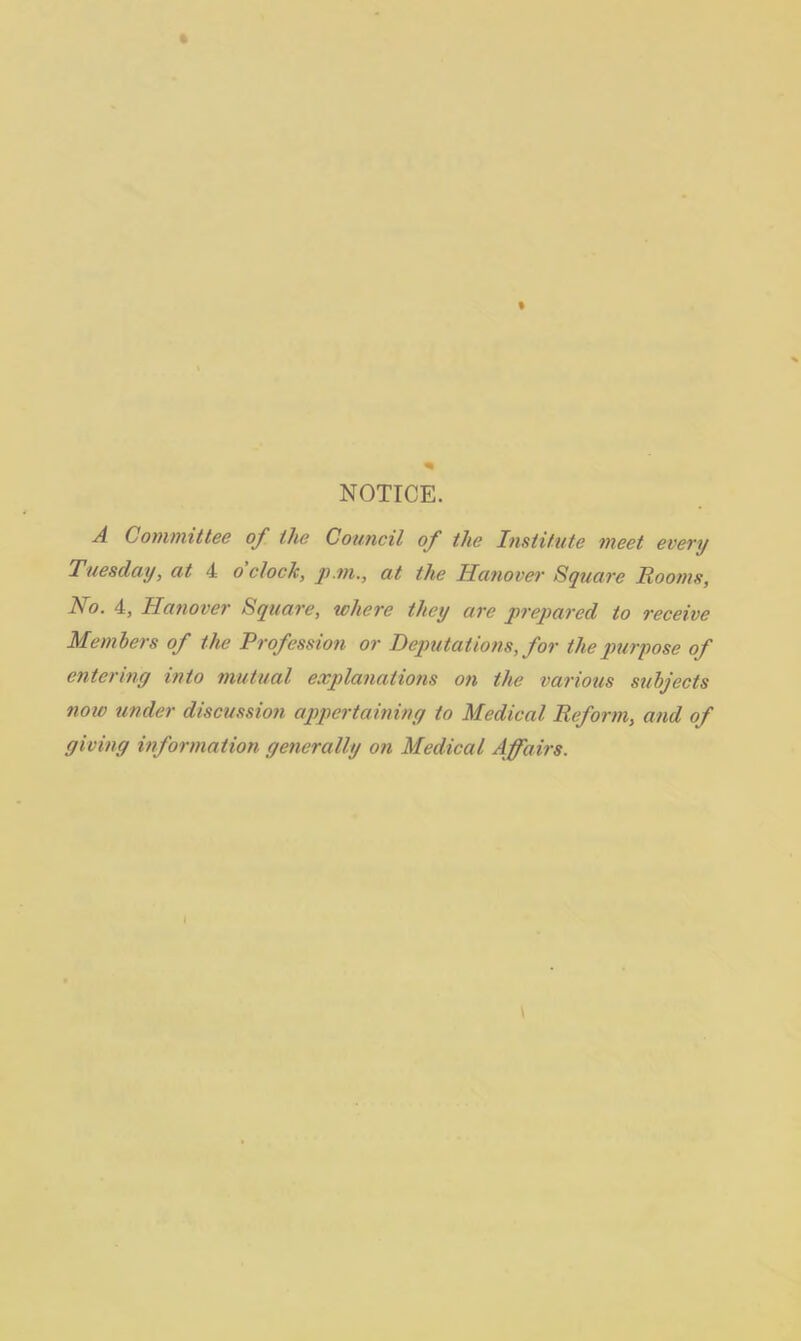 NOTICE. A Committee of the Council of the Institute meet every Tuesday, at 4 o clock, p.m., at the Hanover Square Rooms, No. 4, Hanover Square, where they are prepared to receive Members of the Profession or Deputations, for the purpose of entering into mutual explanations on the various subjects now under discussion appertaining to Medical Reform, and of giving information generally on Medical Affairs.