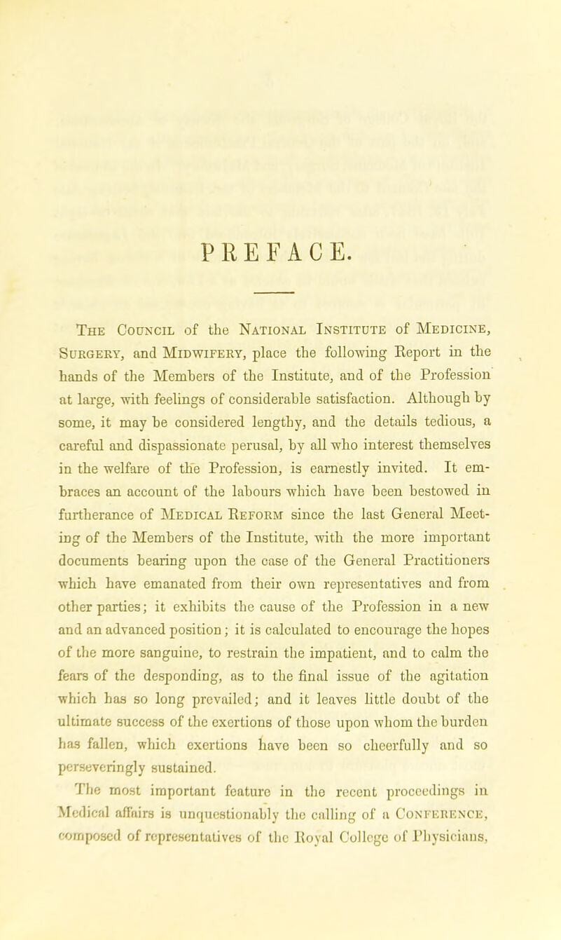 PREFACE. The Council of the National Institute of Medicine, Surgery, and Midwifery, place the following Report in the hands of the Members of the Institute, and of the Profession at large, with feelings of considerable satisfaction. Although by some, it may be considered lengtby, and the details tedious, a careful and dispassionate perusal, by all who interest themselves in the welfare of the Profession, is earnestly invited. It em- braces an account of the labours which have been bestowed in furtherance of Medical Reform since the last General Meet- ing of the Members of the Institute, with the more important documents bearing upon the case of the General Practitioners which have emanated from their own representatives and from other parties; it exhibits tlie cause of the Profession in a new and an advanced position; it is calculated to encourage the hopes of the more sanguine, to restrain the impatient, and to calm the fears of the desponding, as to the final issue of the agitation which has so long prevailed; and it leaves little doubt of the ultimate success of the exertions of those upon whom the burden has fallen, which exertions have been so cheerfully and so perseveringly sustained. The most important feature in the recent proceedings in Medical affairs is unquestionably the calling of a Conference, composed of representatives of the Royal College of Physicians,