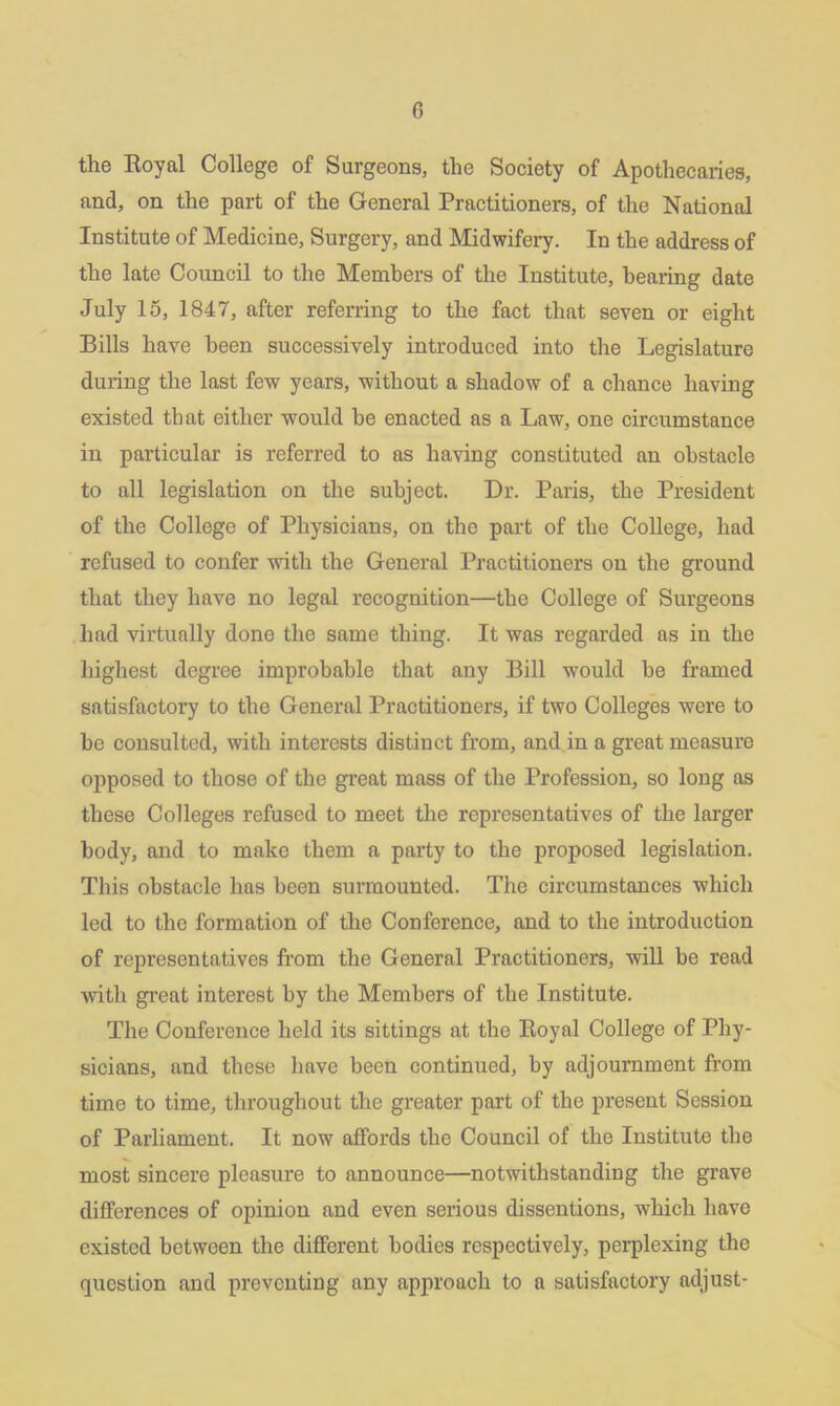 G the Royal College of Surgeons, the Society of Apothecaries, and, on the part of the General Practitioners, of the National Institute of Medicine, Surgery, and Midwifery. In the address of the late Council to the Members of the Institute, bearing date July 15, 1847, after referring to the fact that seven or eight Bills have been successively introduced into the Legislature during the last few years, without a shadow of a chance having existed that either would he enacted as a Law, one circumstance in particular is referred to as having constituted an obstacle to all legislation on the subject. Dr. Paris, the President of the College of Physicians, on the part of the College, had refused to confer with the General Practitioners on the ground that they have no legal recognition—the College of Surgeons had virtually done the same thing. It was regarded as in the highest degree improbable that any Bill wrould be framed satisfactory to the General Practitioners, if two Colleges were to he consulted, with interests distinct from, and in a great measure opposed to those of the great mass of the Profession, so long as these Colleges refused to meet the representatives of the larger body, and to make them a party to the proposed legislation. This obstacle has been surmounted. The circumstances which led to the formation of the Conference, and to the introduction of representatives from the General Practitioners, will be read with great interest by the Members of the Institute. The Conference held its sittings at the Royal College of Phy- sicians, and these have been continued, by adjournment from time to time, throughout the greater part of the present Session of Parliament. It now affords the Council of the Institute the most sincere pleasure to announce—notwithstanding the grave differences of opinion and even serious dissentions, which have existed betweon the different bodies respectively, perplexing the question and preventing any approach to a satisfactory adjust-