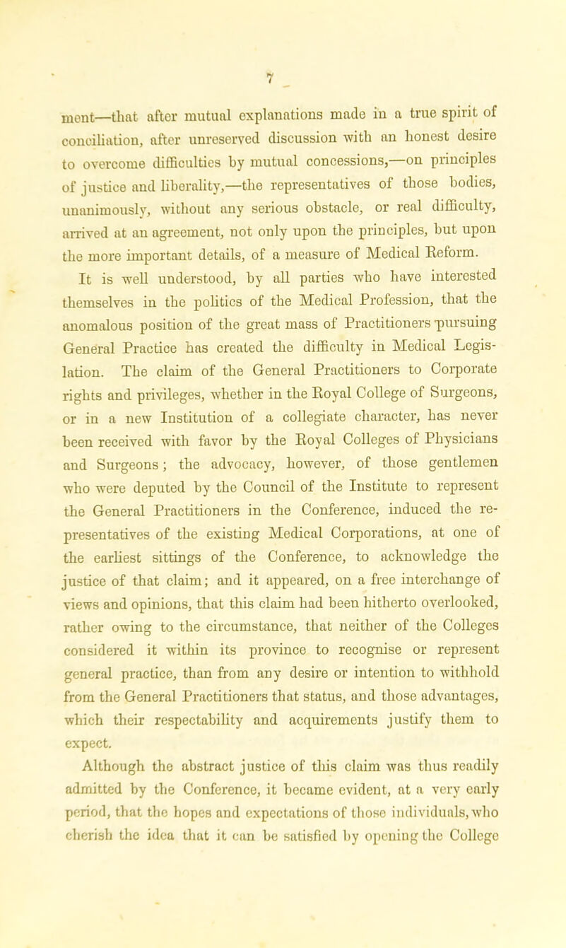ment—that after mutual explanations made in a true spirit of conciliation, after unreserved discussion with an honest desire to overcome difficulties by mutual concessions, on principles of justice and liberality,—the representatives of those bodies, unanimously, without any serious obstacle, or real difficulty, arrived at an agreement, not only upon the principles, but upon the more important details, of a measure of Medical Reform. It is well understood, by all parties who have interested themselves in the politics of the Medical Profession, that the anomalous position of the great mass of Practitioners -pursuing General Practice has created the difficulty in Medical Legis- lation. The claim of the General Practitioners to Corporate rights and privileges, whether in the Royal College of Surgeons, or in a new Institution of a collegiate character, has never been received with favor by the Royal Colleges of Physicians and Surgeons; the advocacy, however, of those gentlemen who were deputed by the Council of the Institute to represent the General Practitioners in the Conference, induced the re- presentatives of the existing Medical Corporations, at one of the earliest sittings of the Conference, to acknowledge the justice of that claim; and it appeared, on a free interchange of views and opinions, that this claim had been hitherto overlooked, rather owing to the circumstance, that neither of the Colleges considered it within its province to recognise or represent general practice, than from any desire or intention to withhold from the General Practitioners that status, and those advantages, which their respectability and acquirements justify them to expect. Although the abstract justice of this claim was thus readily admitted by the Conference, it became evident, at a very early period, that the hopes and expectations of those individuals, who cherish the idea that it can be satisfied by opening the College