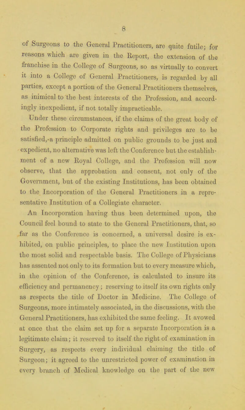 of Surgeons to the General Practitioners, are quite futile; for reasons which are given in the Report, the extension of the franchise in the College of Surgeons, so as virtually to convert it into a College of General Practitioners, is regarded by all parties, except a portion of the General Practitioners themselves, as inimical to the best interests of the Profession, and accord- ingly inexpedient, if not totally impracticable. Under these circumstances, if the claims of the great body of the Profession to Corporate rights and privileges are to be satisfied,>a principle admitted on public grounds to be just and expedient, no alternative was left the Conference but the establish- ment of a new Royal College, and the Profession will now observe, that the approbation and consent, not only of the Government, but of the existing Institutions, has been obtained to the Incorporation of the General Practitioners in a repre- sentative Institution of a Collegiate character. An Incorporation having thus been determined upon, the Council feel bound to state to the General Practitioners, that, so far as the Conference is concerned, a universal desire is ex- hibited, on public principles, to place the new Institution upon the most solid and respectable basis. The College of Physicians has assented not only to its formation but to every measure which, in the opinion of the Conference, is calculated to insure its efficiency and permanency ; reserving to itself its own rights only as respects the title of Doctor in Medicine. The College of Surgeons, more intimately associated, in the discussions, with the General Practitioners, has exhibited the same feeling. It avowed at once that the claim set up for a separate Incorporation is a legitimate claim; it reserved to itself the right of examination in Surgery, as respects every individual claiming the title of Surgeon; it agreed to the unrestricted power of examination in every branch of Medical knowledge on the part of the new