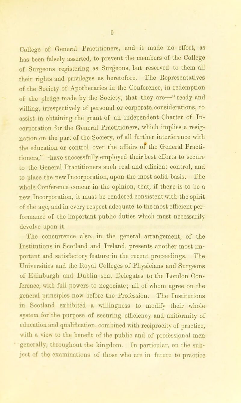 College of General Practitioners, and it made no effort, as has been falsely asserted, to prevent the members of the College of Surgeons registering as Surgeons, but reserved to them all their rights and privileges as heretofore. The Representatives of the Society of Apothecaries in the Conference, in redemption of the pledge made by the Society, that they are—“ ready and willing, irrespectively of personal or corporate considerations, to assist in obtaining the grant of an independent Charter of In- corporation for the General Practitioners, which implies a resig- nation on the part of the Society, of all further interference with the education or control over the affairs of the General Practi- tioners,”—have successfully employed their best efforts to secure to the General Practitioners such real and efficient control, and to place the new Incorporation, upon the most solid basis. The whole Conference concur in the opinion, that, if there is to be a new Incorporation, it must be rendered consistent with the spirit of the age, and in every respect adequate to the most efficient per- formance of the important public duties which must necessarily devolve upon it. The concurrence also, in the general arrangement, of the Institutions in Scotland and Ireland, presents another most im- portant and satisfactory feature in the recent proceedings. The Universities and the Royal Colleges of Physicians and Surgeons of Edinburgh and Dublin sent Delegates to the London Con- ference, with full powers to negociate; all of whom agree on the general principles now before the Profession. The Institutions in Scotland exhibited a willingness to modify their whole system for the purpose of securing efficiency and uuiformity of education and qualification, combined with reciprocity of practice, with a view to the benefit of the public and of professional men generally, throughout the kingdom. In particular, on the sub- ject of the examinations of those who are in future to practice