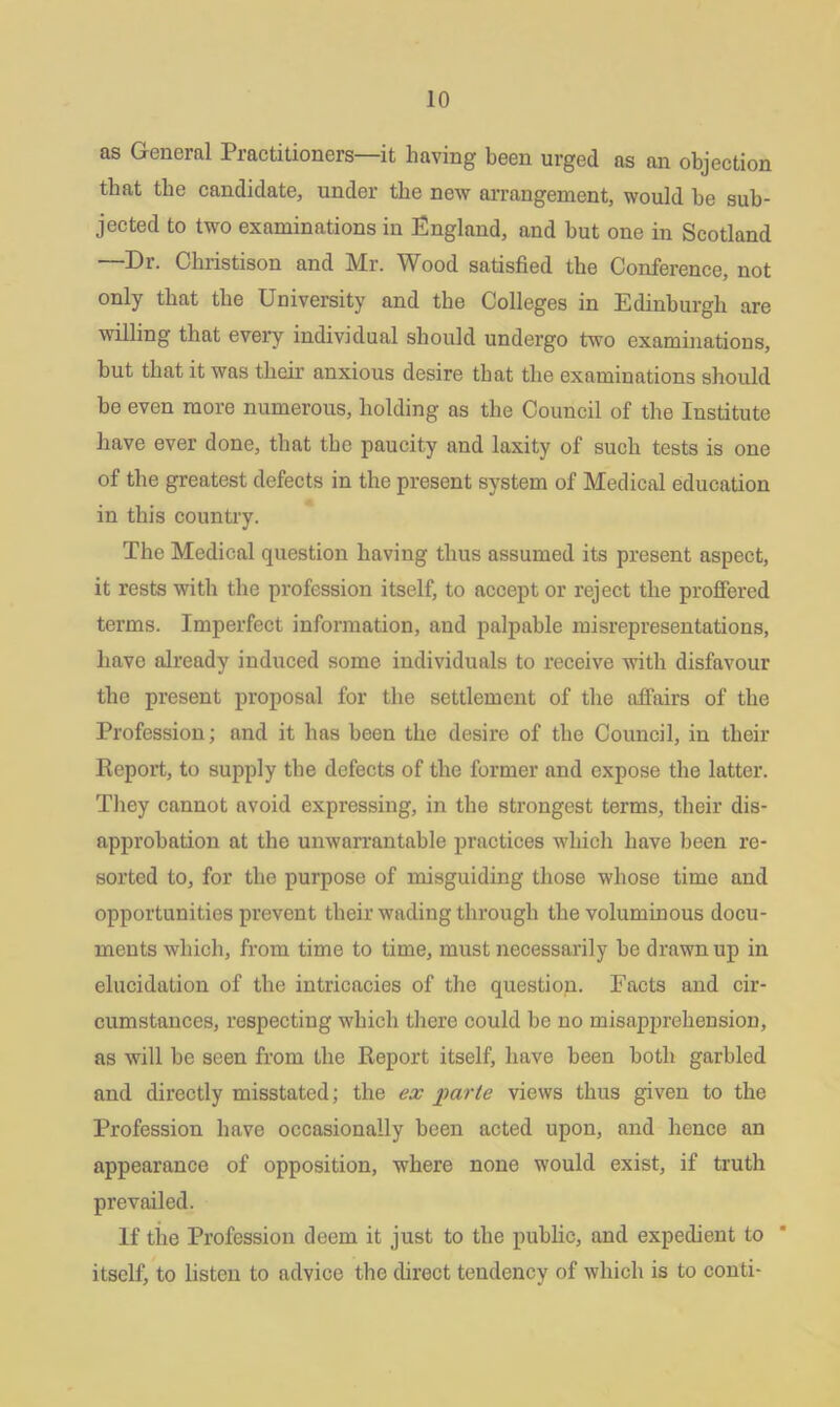 as General Practitioners—it having been urged as an objection that the candidate, under the new arrangement, would he sub- jected to two examinations in England, and but one in Scotland —Dr. Christison and Mr. Wood satisfied the Conference, not only that the University and the Colleges in Edinburgh are willing that every individual should undergo two examinations, but that it was their anxious desire that the examinations should be even more numerous, holding as the Council of the Institute have ever done, that the paucity and laxity of such tests is one of the greatest defects in the present system of Medical education in this country. The Medical question having thus assumed its present aspect, it rests with the profession itself, to accept or reject the proffered terms. Imperfect information, and palpable misrepresentations, have already induced some individuals to receive with disfavour the present proposal for the settlement of the affairs of the Profession; and it has been the desire of the Council, in their Report, to supply the defects of the former and expose the latter. They cannot avoid expressing, in the strongest terms, their dis- approbation at the unwarrantable practices which have been re- sorted to, for the purpose of misguiding those whose time and opportunities prevent their wading through the voluminous docu- ments which, from time to time, must necessarily be drawn up in elucidation of tbe intricacies of the question. Facts and cir- cumstances, respecting which there could be no misapprehension, as will be seen from the Report itself, have been both garbled and directly misstated; the ex parte views thus given to the Profession have occasionally been acted upon, and hence an appearance of opposition, where none would exist, if truth prevailed. If tiie Profession deem it just to the public, and expedient to itself, to listen to advice the direct tendency of which is to conti-