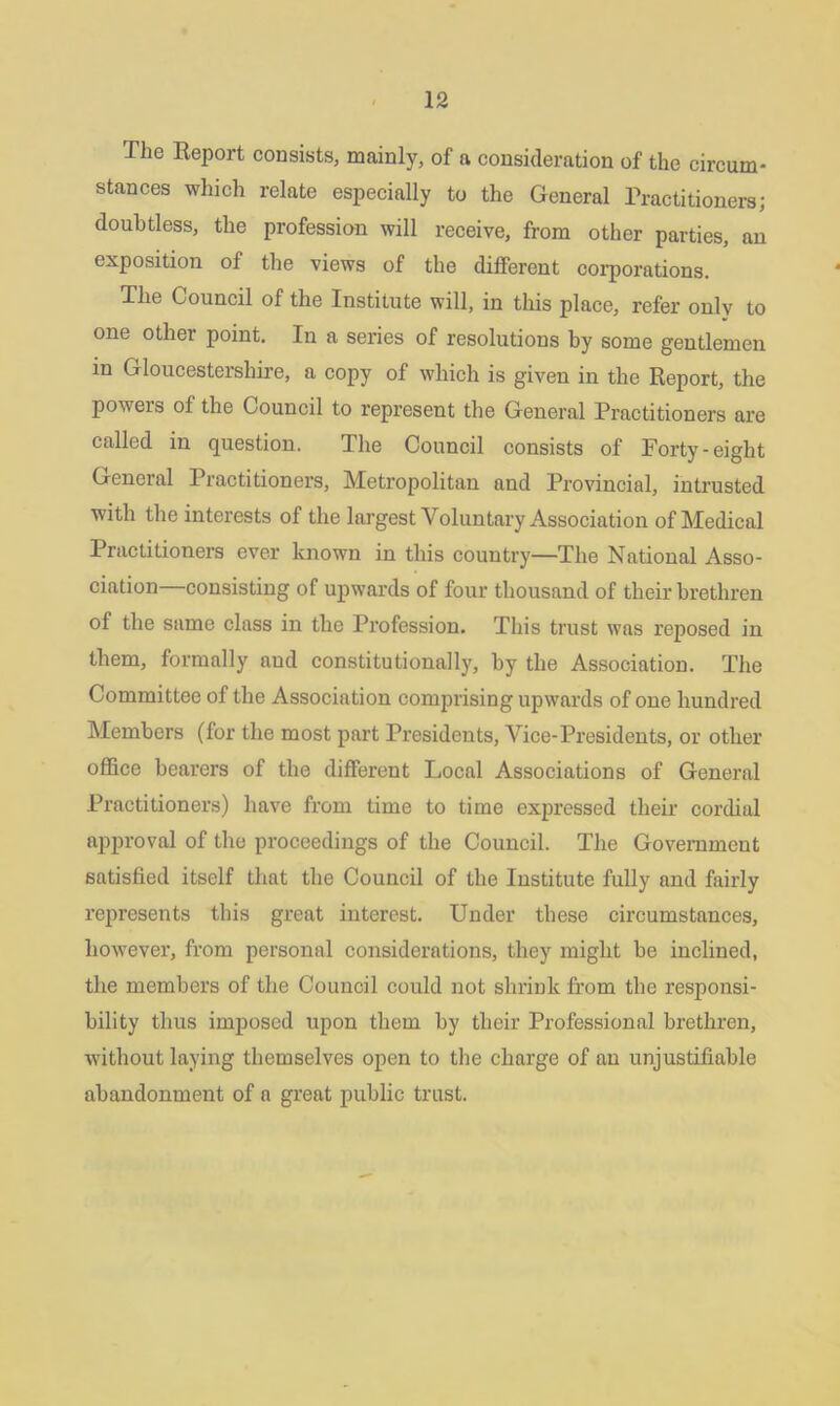 The Report consists, mainly, of a consideration of the circum- stances which relate especially to the General Practitioners; doubtless, the profession will receive, from other parties, an exposition of the views of the different corporations. The Council of the Institute will, in this place, refer only to one other point. In a series of resolutions by some gentlemen in Gloucestershire, a copy of which is given in the Report, the poweis of the Council to represent the General Practitioners are called in question. The Council consists of Forty-eight General Practitioners, Metropolitan and Provincial, intrusted with the interests of the largest Voluntary Association of Medical Practitioners ever known in this country—The National Asso- ciation consisting of upwards of four thousand of their brethren of the same class in the Profession. This trust was reposed in them, formally and constitutionally, by the Association. The Committee of the Association comprising upwards of one hundred Members (for the most part Presidents, Vice-Presidents, or other office bearers of the different Local Associations of General Practitioners) have from time to time expressed their cordial approval of the proceedings of the Council. The Government satisfied itself that the Council of the Institute fully and fairly represents this great interest. Under these circumstances, however, from personal considerations, they might be inclined, the members of the Council could not shrink from the responsi- bility thus imposed upon them by their Professional brethren, without laying themselves open to the charge of an unjustifiable abandonment of a great public trust.
