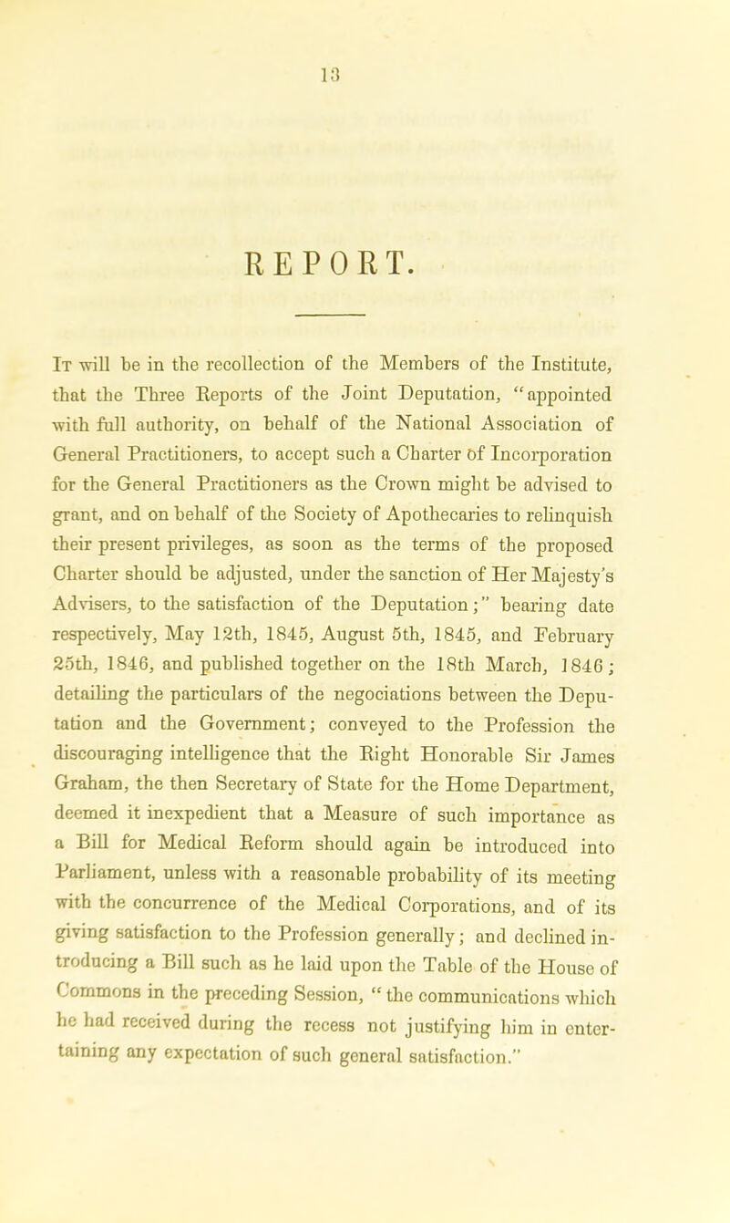 REPORT. It ■will be in the recollection of the Members of the Institute, that the Three Reports of the Joint Deputation, “appointed with full authority, on behalf of the National Association of General Practitioners, to accept such a Charter of Incorporation for the General Practitioners as the Crown might be advised to grant, and on behalf of the Society of Apothecaries to relinquish their present privileges, as soon as the terms of the proposed Charter should be adjusted, under the sanction of Her Majesty’s Advisers, to the satisfaction of the Deputation; ” bearing date respectively, May 12th, 1845, August 5th, 1845, and February 25th, 1846, and published together on the 18th March, 1846; detailing the particulars of the negociations between the Depu- tation and the Government; conveyed to the Profession the discouraging intelligence that the Right Honorable Sir James Graham, the then Secretary of State for the Home Department, deemed it inexpedient that a Measure of such importance as a Bill for Medical Reform should again be introduced into Parliament, unless with a reasonable probability of its meeting with the concurrence of the Medical Corporations, and of its giving satisfaction to the Profession generally; and declined in- troducing a Bill such as he laid upon the Table of the House of Commons in the preceding Session, “ the communications which he had received during the recess not justifying him in enter- taining any expectation of such general satisfaction.”