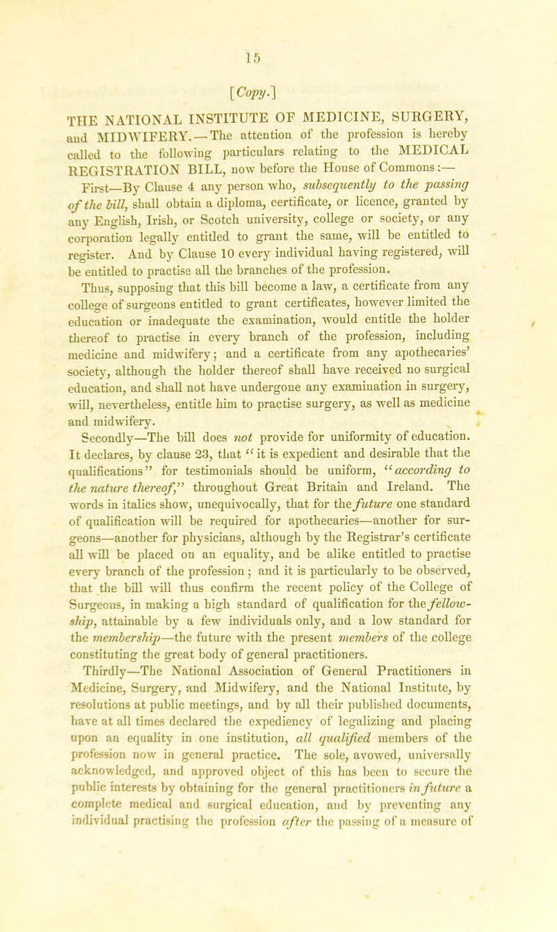 [Copy.] THE NATIONAL INSTITUTE OF MEDICINE, SURGERY, ami MIDWIFERY. —The attention of the profession is hereby called to the following particulars relating to the MEDICAL REGISTRATION BILL, now before the House of Commons:— First—By Clause 4 any person who, subsequently to the passing of the bill, shall obtain a diploma, certificate, or licence, granted by any English, Irish, or Scotch university, college or society, or any corporation legally entitled to grant the same, will be entitled to register. And by Clause 10 every individual having registered, will be entitled to practise all the branches of the profession. Thus, supposing that this bill become a law, a certificate from any college of surgeons entitled to grant certificates, however limited the education or inadequate the examination, would entitle the holder thereof to practise in every branch of the profession, including medicine and midwifery; and a certificate from any apothecaries’ society, although the holder thereof shall have received no surgical education, and shall not have undergone any examination in surgery, will, nevertheless, entitle him to practise surgery, as well as medicine and midwifery. Secondly—The bill does not provide for uniformity of education. It declares, by clause 23, that “it is expedient and desirable that the qualifications ” for testimonials should be uniform, “according to the nature thereof,” throughout Great Britain and Ireland. The words in italics show, unequivocally, that for the future one standard of qualification will be required for apothecaries—another for sur- geons—another for physicians, although by the Registrar’s certificate all will be placed on an equality, and be alike entitled to practise every branch of the profession; and it is particularly to be observed, that the bill will thus confirm the recent policy of the College of Surgeons, in making a high standard of qualification for the fellmv- skip, attainable by a few individuals only, and a low standard for the membership—the future with the present members of the college constituting the great body of general practitioners. Thirdly—The National Association of General Practitioners in Medicine, Surgery, and Midwifery, and the National Institute, by resolutions at public meetings, and by all their published documents, have at all times declared the expediency of legalizing and placing upon an equality in one institution, all qualified members of the profession now in general practice. The sole, avowed, universally acknowledged, and approved object of this has been to secure the public interests by obtaining for the general practitioners in future a complete medical and surgical education, and by preventing any individual practising the profession after the passing of a measure of