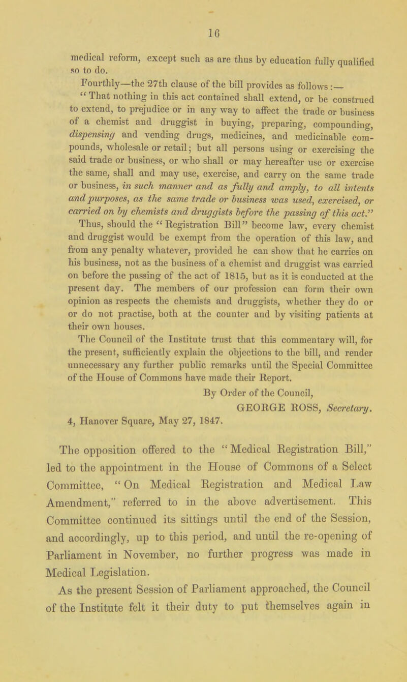 1G medical reform, except such as are thus by education fully qualified so to do. Fourthly—the 27th clause of the bill provides as follows “ That nothing in this act contained shall extend, or be construed to extend, to prejudice or in any way to affect the trade or business of a chemist and druggist in buying, preparing, compounding, dispensing and vending drugs, medicines, and medicinable com- pounds, wholesale or retail; but all persons using or exercising the said trade or business, or who shall or may hereafter use or exercise the same, shall and may use, exercise, and carry on the same trade or business, in such manner and as fully and amply, to all intents and purposes, as the same trade or business was used, exercised, or carried on by chemists and druggists before the passing of this act.” Thus, should the “ Registration Bill” become law, every chemist and druggist would be exempt from the operation of this law, and from any penalty whatever, provided he can show that he carries on his business, not as the business of a chemist and druggist was carried on before the passing of the act of 1815, but as it is conducted at the present day. The members of our profession can form their own opinion as respects the chemists and druggists, whether they do or or do not practise, both at the counter and by visiting patients at their own houses. The Council of the Institute trust that this commentary will, for the present, sufficiently explain the objections to the bill, and render unnecessary any further public remarks until the Special Committee of the House of Commons have made their Report. By Order of the Council, GEORGE ROSS, Secretary. 4, Hanover Square, May 27, 1847. The opposition offered to the “ Medical Registration Bill,” led to the appointment in the House of Commons of a Select Committee, “ On Medical Registration and Medical Law Amendment,” referred to in the above advertisement. This Committee continued its sittings until the end of the Session, and accordingly, up to this period, and until the re-opening of Parliament in November, no further progress was made iu Medical Legislation. As the present Session of Parliament approached, the Council of the Institute felt it their duty to put themselves again in