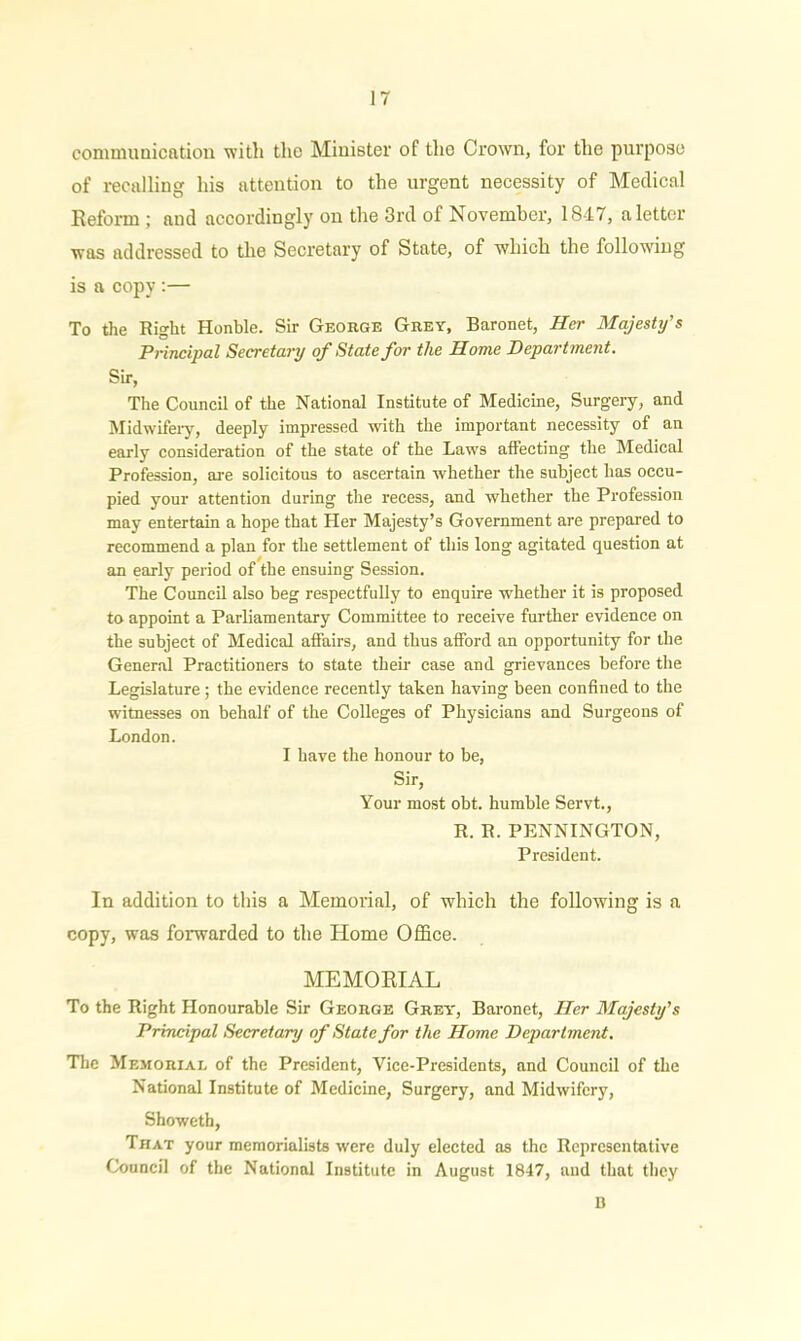 communication with the Minister of tho Crown, for the purpose of recalling his attention to the urgent necessity of Medical Reform ; aud accordingly on the 3rd of November, 1847, a letter was addressed to the Secretary of State, of which the following is a copy:— To the Right Honble. Sir George Grey, Baronet, Her Majesty's Principal Secretary of State for the Home Department. Sir, The Council of the National Institute of Medicine, Surgery, and Midwifery, deeply impressed with the important necessity of an early consideration of the state of the Laws affecting the Medical Profession, are solicitous to ascertain whether the subject has occu- pied your attention during the recess, and whether the Profession may entertain a hope that Her Majesty’s Government are prepared to recommend a plan for the settlement of this long agitated question at an early period of the ensuing Session. The Council also beg respectfully to enquire whether it is proposed to appoint a Parliamentary Committee to receive further evidence on the subject of Medical affairs, and thus afford an opportunity for the General Practitioners to state their case and grievances before the Legislature; the evidence recently taken having been confined to the witnesses on behalf of the Colleges of Physicians and Surgeons of London. I have the honour to be, Sir, Your most obt. humble Servt., R. R. PENNINGTON, President. In addition to this a Memorial, of which the following is a copy, was forwarded to the Home Office. MEMORIAL To the Right Honourable Sir George Grey, Baronet, Her Majesty's Principal Secretary of State for the Home Department. The Memorial of the President, Vice-Presidents, and Council of the National Institute of Medicine, Surgery, and Midwifery, Showeth, That your memorialists were duly elected as the Representative Council of the National Institute in August 1847, and that they 13