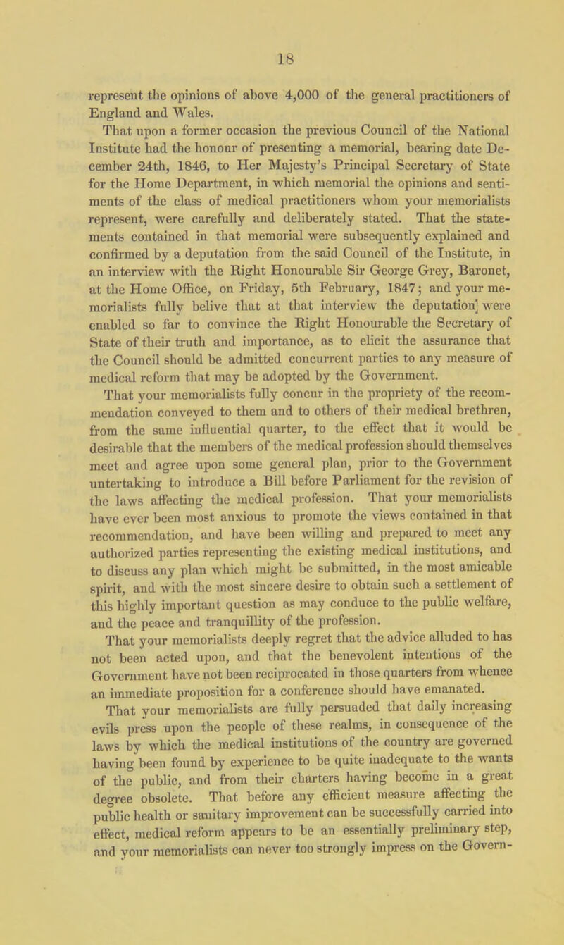 represent the opinions of above 4,000 of the general practitioners of England and Wales. That upon a former occasion the previous Council of the National Institute had the honour of presenting a memorial, bearing date De- cember 24th, 1846, to Her Majesty’s Principal Secretary of State for the Home Department, in which memorial the opinions and senti- ments of the class of medical practitioners whom your memorialists represent, were carefully and deliberately stated. That the state- ments contained in that memorial were subsequently explained and confirmed by a deputation from the said Council of the Institute, in an interview with the Right Honourable Sir George Grey, Baronet, at the Home Office, on Friday, 6th February, 1847; and your me- morialists fully belive that at that interview the deputation] were enabled so far to convince the Right Honourable the Secretary of State of their truth and importance, as to elicit the assurance that the Council should be admitted concurrent parties to any measure of medical reform that may be adopted by the Government. That your memorialists fully concur in the propriety of the recom- mendation conveyed to them and to others of their medical brethren, from the same influential quarter, to the effect that it would be desirable that the members of the medical profession should themselves meet and agree upon some general plan, prior to the Government untertaking to introduce a Bill before Parliament for the revision of the laws affecting the medical profession. That your memorialists have ever been most anxious to promote the views contained in that recommendation, and have been willing and prepared to meet any authorized parties representing the existing medical institutions, and to discuss any plan which might be submitted, in the most amicable spirit, and with the most sincere desire to obtain such a settlement of this highly important question as may conduce to the public welfare, and the peace and tranquillity of the profession. That your memorialists deeply regret that the advice alluded to has not been acted upon, and that the benevolent intentions of the Government have not been reciprocated in those quarters from whence an immediate proposition for a conference should have emanated. That your memorialists are fully persuaded that daily increasing evils press upon the people of these realms, in consequence of the laws by which the medical institutions of the country are govei ned having been found by experience to be quite inadequate to the wants of the public, and from their charters having become in a great degree obsolete. That before any efficient measure affecting the public health or sanitary improvement can be successfully carried into effect, medical reform appears to be an essentially preliminary step, and your memorialists can never too strongly impress on the Govern-