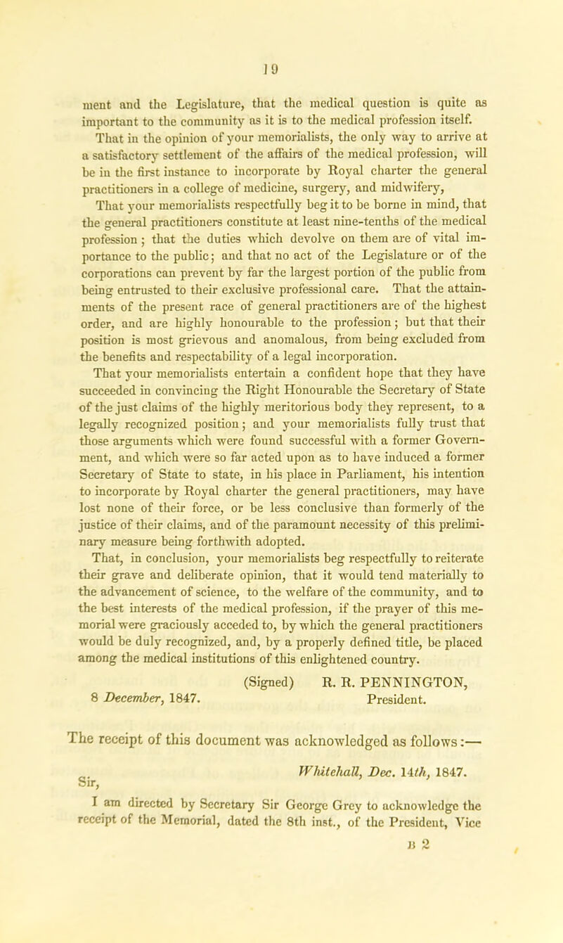ment nncl the Legislature, that the medical question is quite as important to the community as it is to the medical profession itself. That in the opinion of your memorialists, the only way to arrive at a satisfactory settlement of the affairs of the medical profession, will be in the first instance to incorporate by Royal charter the general practitioners in a college of medicine, surgery, and midwifery, That your memorialists respectfully beg it to be borne in mind, that the general practitioners constitute at least nine-tenths of the medical profession ; that the duties which devolve on them are of vital im- portance to the public; and that no act of the Legislature or of the corporations can prevent by far the largest portion of the public from being entrusted to their exclusive professional care. That the attain- ments of the present race of general practitioners are of the highest order, and are highly honourable to the profession; but that then- position is most grievous and anomalous, from being excluded from the benefits and respectability of a legal incorporation. That your memorialists entertain a confident hope that they have succeeded in convincing the Right Honourable the Secretary of State of the just claims of the highly meritorious body they represent, to a legally recognized position; and your memorialists fully trust that those arguments which were found successful with a former Govern- ment, and which were so far acted upon as to have induced a former Secretary of State to state, in his place in Parliament, his intention to incorporate by Royal charter the general practitioners, may have lost none of their force, or be less conclusive than formerly of the justice of their claims, and of the paramount necessity of this prelimi- nary measure being forthwith adopted. That, in conclusion, your memorialists beg respectfully to reiterate their grave and deliberate opinion, that it would tend materially to the advancement of science, to the welfare of the community, and to the best interests of the medical profession, if the prayer of this me- morial were graciously acceded to, by which the general practitioners would be duly recognized, and, by a properly defined title, be placed among the medical institutions of this enlightened country. (Signed) R. R. PENNINGTON, 8 December, 1847. President. The receipt of this document was acknowledged as follows:— Whitehall, Dec. 14tli, 1847. Sir, I am directed by Secretary Sir George Grey to acknowledge the receipt of the Memorial, dated the 8th inst., of the President, Vice B 2