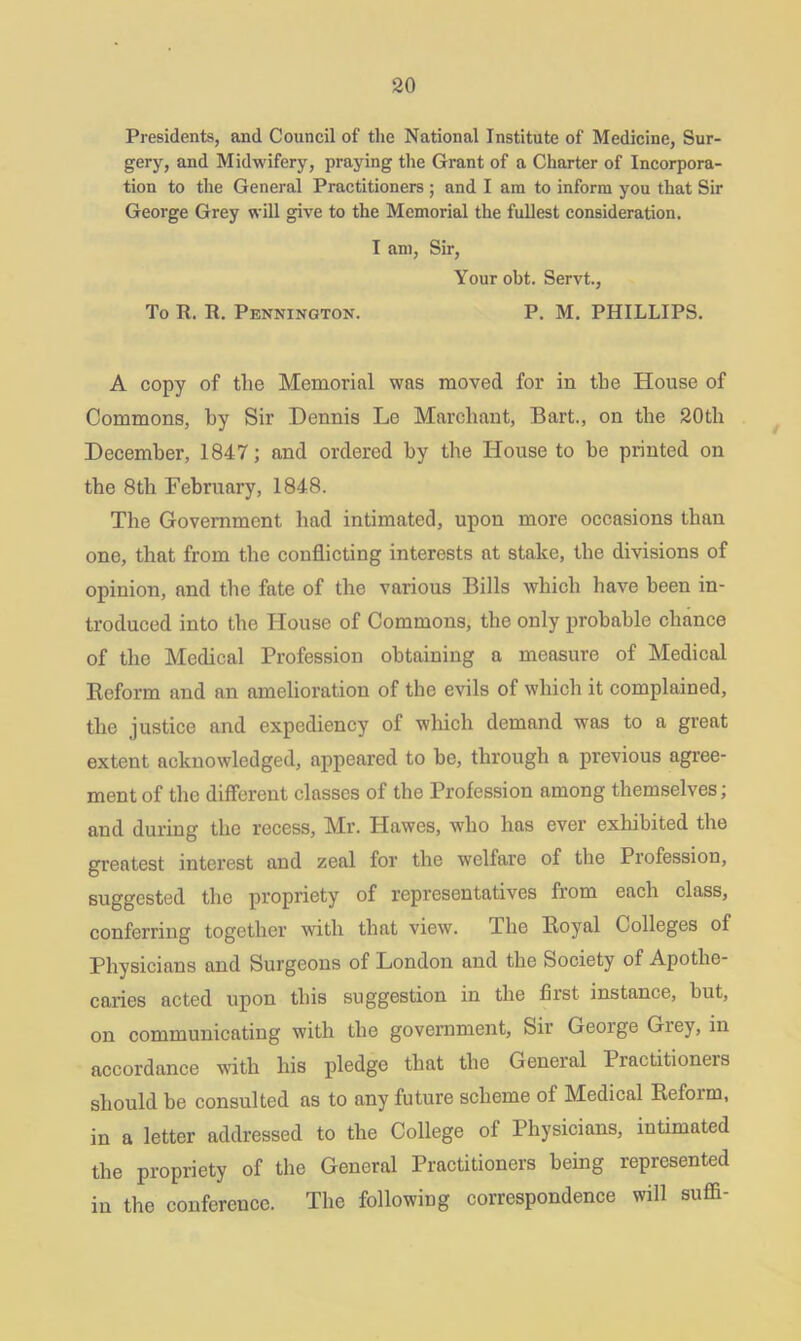 Presidents, and Council of the National Institute of Medicine, Sur- gery, and Midwifery, praying the Grant of a Charter of Incorpora- tion to the General Practitioners ; and I am to inform you that Sir George Grey will give to the Memorial the fullest consideration. I am, Sir, Your obt. Servt., To R. R. Pennington. P. M. PHILLIPS. A copy of the Memorial was moved for in the House of Commons, by Sir Dennis Le Marcliant, Bart., on the 20th December, 1847; and ordered by the House to be printed on tbe 8tli February, 1848. The Government had intimated, upon more occasions than one, that from the conflicting interests at stake, the divisions of opinion, and the fate of the various Bills which have been in- troduced into the House of Commons, the only probable chance of the Medical Profession obtaining a measure of Medical Reform and an amelioration of the evils of which it complained, the justice and expediency of which demand was to a great extent acknowledged, appeared to be, through a previous agree- ment of the different classes of the Profession among themselves; and during the recess. Mi’. Hawes, who has ever exhibited the greatest interest and zeal for the welfare of the Profession, suggested the propriety of representatives from each class, conferring together with that view. The Royal Colleges of Physicians and Surgeons of London and the Society of Apothe- caries acted upon this suggestion in the first instance, but, on communicating with the government, Sir Geoige Giey, in accordance with his pledge that the General Practitioners should be consulted as to any future scheme of Medical Reform, in a letter addressed to the College of Physicians, intimated the propriety of the General Practitioners being represented in the conference. The following correspondence will suffi-