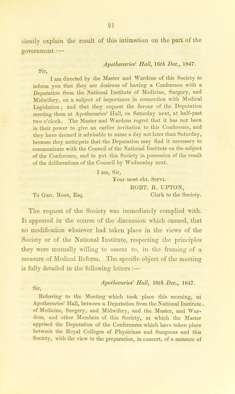 oiently explain the result of this intimation on the part of the government:— Apothecaries’ Hall, 1 Gth Dec., 1847. Sir, I am directed by the Master and Wardens of this Society to inform you that they are desirous of having a Conference with a Deputation from the National Institute of Medicine, Surgery, and Midwifery, on a subject of importance in connection with Medical Legislation; and that they request the favour of the Deputation meeting them at Apothecaries’ Hall, on Saturday next, at half-past two o’clock. The Master and Wardens regret that it has not been in their power to give an earlier invitation to this Conference, and they have deemed it advisable to name a day not later than Saturday, because they anticipate that the Deputation may find it necessary to communicate with the Council of the National Institute on the subject of the Conference, and to put this Society in possession of the result of the deliberations of the Council by Wednesday next. I am, Sir, Your most obt. Servt. ROBT. B. UPTON, To Geo. Ross, Esq. Clerk to the Society. The request of the Society was immediately complied with. It appeared in the course of the discussion which ensued, that no modification whatever had taken place in the views of the Society or of the National Institute, respecting the principles they were mutually willing to assent to, in the framing of a measure of Medical Reform, The specific object of the meeting is fully detailed in the following letters:— Apothecaries’ Hall, 18th Dec., 1847. Sir, Referring to the Meeting which took place this morning, at Apothecaries’ Hall, between a Deputation from the National Institute of Medicine, Surgery, and Midwifery, and the Master, and War- dens, and other Members of this Society, at which the Master apprised the Deputation of the Conferences which have taken place between the Royal Colleges of Physicians and Surgeons and this Society, with the view to the preparation, in concert, of a measure of