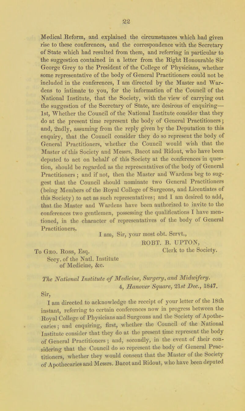 Medical Reform, and explained the circumstances which had given rise to these conferences, and the correspondence with the Secretary of State which had resulted from them, and referring in particular to the suggestion contained in a letter from the Right Honourable Sir George Grey to the President of the College of Physicians, whether some representative of the body of General Practitioners could not be included in the conferences, I am directed by the Master and War- dens to intimate to you, for the information of the Council of the National Institute, that the Society, with the view of carrying out the suggestion of the Secretary of State, are desirous of enquiring—• 1st, Whether the Council of the National Institute consider that they do at the present time represent the body of General Practitioners; and, 2ndly, assuming from the reply given by the Deputation to this enquiry, that the Council consider they do so represent the body of General Practitioners, whether the Council would wish that the Master of this Society and Messrs. Bacot and Ridout, who have been deputed to act on behalf of this Society at the conferences in ques- tion, should be regarded as the representatives of the body of General Practitioners ; and if not, then the Master and Wardens beg to sug- gest that the Council should nominate two General Practitioners (being Members of the Royal College of Surgeons, and Licentiates of this Society) to act as such representatives; and I am desired to add, that the Master and Wardens have been authorized to invite to the conferences two gentlemen, possessing the qualifications I have men- tioned, in the character of representatives of the body of General Practitioners. I am, Sir, your most obt. Servt., ROBT. B. UPTON, To Geo. Ross, Esq. Clerk to the Society. Secy, of the Natl. Institute of Medicine, &c. The National Institute of Medicine, Surgery, and Midwifery. 4, Hanover Square, 21 st Dec., 1847. Sir, I am directed to acknowledge the receipt of your letter of the 18th instant, referring to certain conferences now in progress between the Royal College of Physicians and Surgeons and the Society of Apothe- caries ; and enquiring, first, whether the Council ol the National Institute consider that they do at the present time represent the body of General Practitioners; and, secondly, in the event of their con- sidering that the Council do so represent the body of General Prac- titioners, whether they would consent that the Master of the Society of Apothecaries and Messrs. Bacot and Ridout, who have been deputed