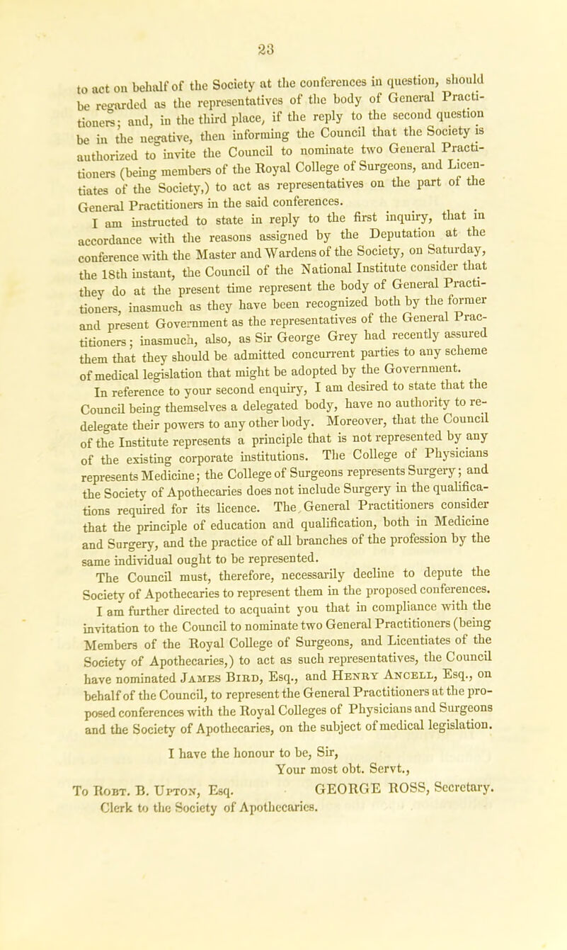to act on behalf of the Society at the conferences in question, should be reo-arded as the representatives of the body of General Practi- tioner; and, in the third place, if the reply to the second question be in the negative, then informing the Council that the Society is authorized to” invite the Council to nominate two General Practi- tioners (being members of the Royal College of Surgeons, and Licen- tiates of the Society,) to act as representatives on the part of the General Practitioners in the said conferences. I am instructed to state in reply to the first inquiry, that in accordance with the reasons assigned by the Deputation at the conference with the Master and Wardens of the Society, on Saturday, the 18th instant, the Council of the National Institute consider that they do at the present time represent the body of General Practi- tioners, inasmuch as they have been recognized both by the former and present Government as the representatives of the General Prac- titioners ; inasmuch, also, as Sir George Grey had recently assured them that they should be admitted concurrent parties to any scheme of medical legislation that might be adopted by the Government. In reference to your second enquiry, I am desired to state that the Council being themselves a delegated body, have no authority to re- delegate their powers to any other body. Moreover, that the Council of the Institute represents a principle that is not represented by any of the existing corporate institutions. The College of Physicians represents Medicine; the College of Surgeons represents Surgery; and the Society of Apothecaries does not include Surgery in the qualifica- tions required for its licence. The General Practitioners consider that the principle of education and qualification, both in Medicine and Surgery, and the practice of all branches of the profession by the same individual ought to be represented. The Council must, therefore, necessarily decline to depute the Society of Apothecaries to represent them in the proposed conferences. I am further directed to acquaint you that in compliance with the invitation to the Council to nominate two General Practitioners (being Members of the Royal College of Surgeons, and Licentiates of the Society of Apothecaries,) to act as such representatives, the Council have nominated James Bird, Esq., and Henry Ancell, Esq., on behalf of the Council, to represent the General Practitioners at the pro- posed conferences with the Royal Colleges of Physicians and Suigeons and the Society of Apothecaries, on the subject of medical legislation. I have the honour to be, Sir, Your most obt. Servt., To Robt. B. Upton, Esq. GEORGE ROSS, Secretary. Clerk to the Society of Apothecaries.