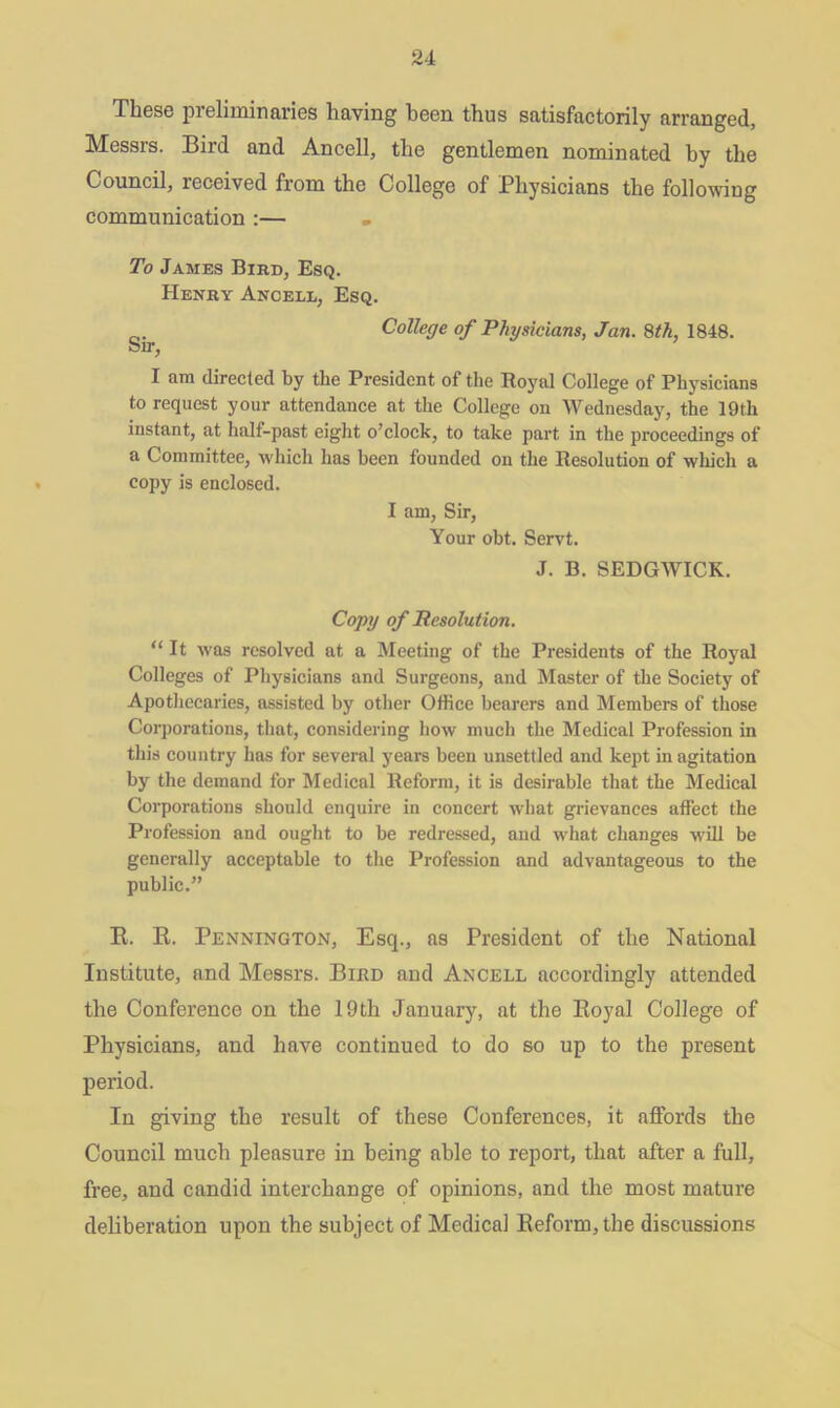 These preliminaries having been thus satisfactorily arranged, Messrs. Bird and Ancell, the gentlemen nominated by the Council, received from the College of Physicians the following communication :— To James Bird, Esq. Henry Ancell, Esq. 0. College of Physicians, Jan. 8th, 1848. bir, I am directed by the President of the Royal College of Physicians to request your attendance at the College on Wednesday, the 19th instant, at half-past eight o’clock, to take part in the proceedings of a Committee, which has been founded on the Resolution of which a copy is enclosed. I am, Sir, Your obt. Servt. J. B. SEDGWICK. Copy of Resolution. “It was resolved at a Meeting of the Presidents of the Royal Colleges of Physicians and Surgeons, and Master of the Society of Apothecaries, assisted by other Office bearers and Members of those Corporations, that, considering how much the Medical Profession in this country has for several years been unsettled and kept in agitation by the demand for Medical Reform, it is desirable that the Medical Corporations should enquire in concert what grievances affect the Profession and ought to be redressed, and what changes will be generally acceptable to the Profession and advantageous to the public.” R. R. Pennington, Esq., as President of the National Institute, and Messrs. Bird and Ancell accordingly attended the Conference on the 19th January, at the Royal College of Physicians, and have continued to do so up to the present period. In giving the result of these Conferences, it affords the Council much pleasure in being able to report, that after a full, free, and candid interchange of opinions, and the most mature deliberation upon the subject of Medical Reform, the discussions