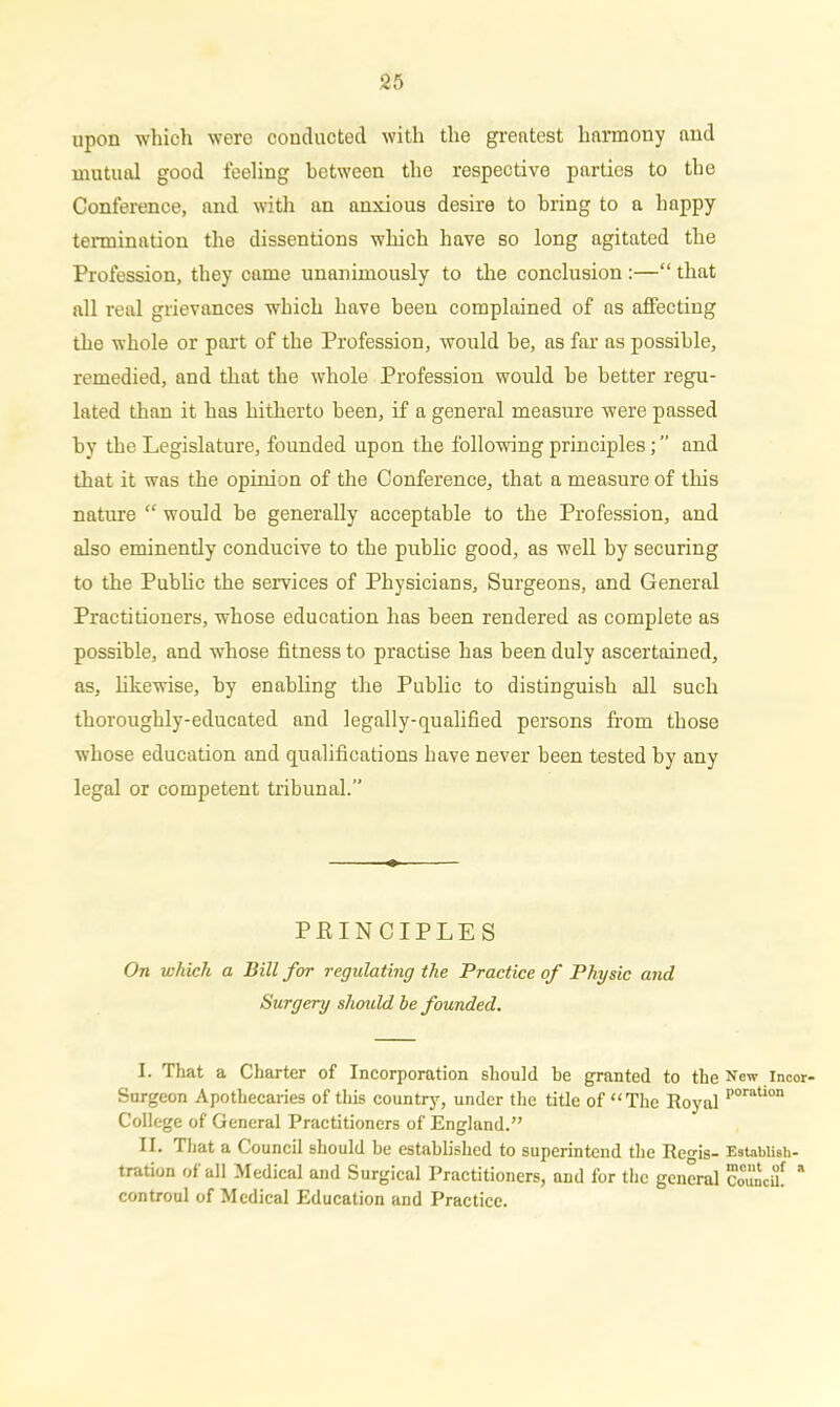 upon which wore conducted with the greatest harmony and mutual good feeling between the respective parties to the Conference, and with an anxious desire to bring to a happy termination the dissentions which have so long agitated the Profession, they came unanimously to the conclusion :—“ that all real grievances which have been complained of as affecting the whole or part of the Profession, would be, as far as possible, remedied, and that the whole Profession would be better regu- lated than it has hitherto been, if a general measure were passed by the Legislature, founded upon the following principles; ” and that it was the opinion of the Conference, that a measure of this nature “ would be generally acceptable to the Profession, and also eminently conducive to the public good, as well by securing to the Public the services of Physicians, Surgeons, and General Practitioners, whose education has been rendered as complete as possible, and whose fitness to practise has been duly ascertained, as, likewise, by enabling the Public to distinguish all such thoroughly-educated and legally-qualified persons from those whose education and qualifications have never been tested by any legal or competent tribunal.” PRINCIPLES On which a Bill for regulating the Practice of Physic and Surgery should be founded. I. That a Charter of Incorporation should be granted to the New incor- Surgeon Apothecaries of this country, under the title of “The Royal poration College of General Practitioners of England.’’ II. That a Council should be established to superintend the Regis- EstabUsh- tration of all Medical and Surgical Practitioners, and for the general Council! * controul of Medical Education and Practice.