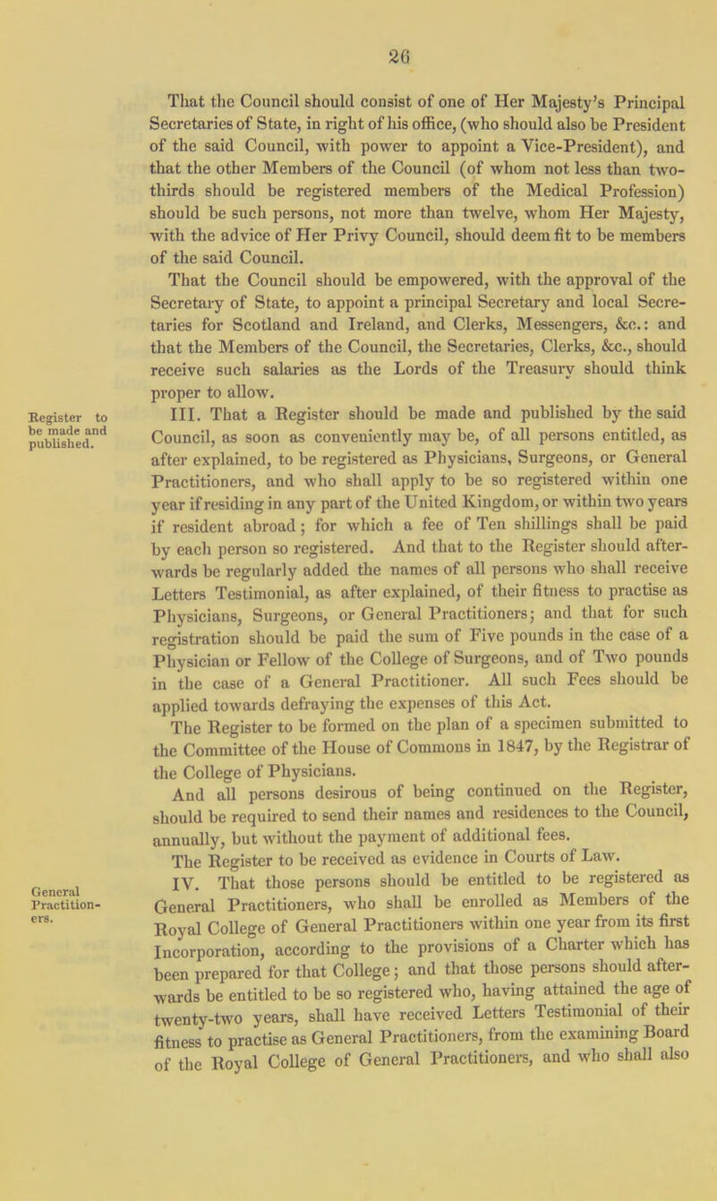 2G Register to be made and published. General Practition- ers. That the Council should consist of one of Her Majesty’s Principal Secretaries of State, in right of his office, (who should also be President of the said Council, with power to appoint a Vice-President), and that the other Members of the Council (of whom not less than two- thirds should be registered members of the Medical Profession) should be such persons, not more than twelve, whom Her Majesty, with the advice of Her Privy Council, should deem fit to be members of the said Council. That the Council should be empowered, with the approval of the Secretary of State, to appoint a principal Secretary and local Secre- taries for Scotland and Ireland, and Clerks, Messengers, &c.: and that the Members of the Council, the Secretaries, Clerks, &c., should receive such salaries as the Lords of the Treasury should think proper to allow. III. That a Eegister should be made and published by the said Council, as soon as conveniently may be, of all persons entitled, as after explained, to be registered as Physicians, Surgeons, or General Practitioners, and who shall apply to be so registered within one year if residing in any part of the United Kingdom, or within two years if resident abroad; for which a fee of Ten shillings shall be paid by each person so registered. And that to the Register should after- wards be regularly added the names of all persons who shall receive Letters Testimonial, as after explained, of their fitness to practise as Physicians, Surgeons, or General Practitioners; and that for such registration should be paid the sum of Five pounds in the case of a Physician or Fellow of the College of Surgeons, and of Two pounds in the case of a General Practitioner. All such Fees should be applied towards defraying the expenses of this Act. The Register to be formed on the plan of a specimen submitted to the Committee of the House of Commons in 1847, by the Registrar of the College of Physicians. And all persons desirous of being continued on the Register, should be required to send their names and residences to the Council, annually, but without the payment of additional fees. The Register to be received as evidence in Courts of Law. IV. That those persons should be entitled to be registered as General Practitioners, who shall be enrolled as Members of the Royal College of General Practitioners within one year from its first Incorporation, according to the provisions of a Charter which has been prepared for that College; and that those persons should after- wards be entitled to be so registered who, having attained the age of twenty-two years, shall have received Letters Testimonial of their fitness to practise as General Practitioners, from the examining Board of the Royal College of General Practitioners, and who shall also