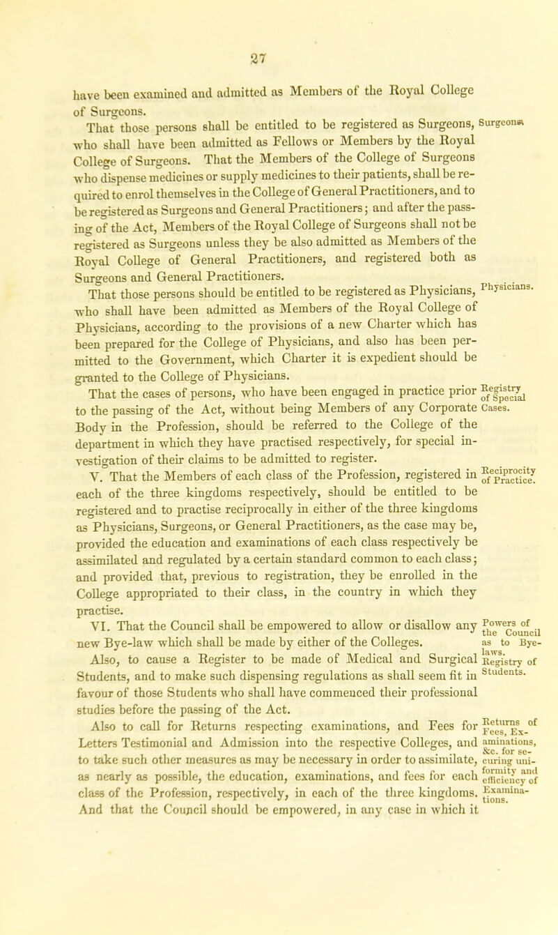 have been examined aucl admitted as Members of the Royal College of Surgeons. That those persons shall be entitled to be registered as Surgeons, Surgeon* who shall have been admitted as Fellows or Members by the Royal College of Surgeons. That the Members of the College of Surgeons who dispense medicines or supply medicines to their patients, shall be re- quired to enrol themselves in the College of General Practitioners, and to be registered as Surgeons and General Practitioners; and after the pass- ing of the Act, Members of the Royal College of Surgeons shall not be registered as Surgeons unless they be also admitted as Members ot the Royal College of General Practitioners, and registered both as Surgeons and General Practitioners. That those persons should be entitled to be registered as Physicians, Physicians, who shall have been admitted as Members of the Royal College of Physicians, according to the provisions of a new Charter which has been prepared for the College of Physicians, and also has been per- mitted to the Government, which Charter it is expedient should be granted to the College of Physicians. ~ That the cases of persons, who have been engaged in practice prior to the passing of the Act, without being Members of any Corporate cases. Body in the Profession, should be referred to the College of the department in which they have practised respectively, for special in- vestigation of their claims to be admitted to register. Y. That the Members of each class of the Profession, registered in ®eprparc°t-^ each of the three kingdoms respectively, should be entitled to be registered and to practise reciprocally in either of the three kingdoms as Physicians, Surgeons, or General Practitioners, as the case may be, provided the education and examinations of each class respectively be assimilated and regulated by a certain standard common to each class; and provided that, previous to registration, they be enrolled in the College appropriated to their class, in the country in which they practise. VI. That the Council shall be empowered to allow or disallow any u new Bye-law which shall be made by either of the Colleges. as to Bye- Also, to cause a Register to be made of Medical and Surgical Registry of Students, and to make such dispensing regulations as shall seem fit in Students- favour of those Students who shall have commenced their professional studies before the passing of the Act. Also to call for Returns respecting examinations, and Fees for p'*r:sx_of Letters Testimonial and Admission into the respective Colleges, and animations, , , , , ' , . ’ See. for se- to take such other measures as may be necessary in order to assimilate, curing uui- as nearly as possible, the education, examinations, and fees for each cmcUncyof class of the Profession, respectively, in each of the three kingdoms. ^*“nina' And that the Council should be empowered, in any case in which it