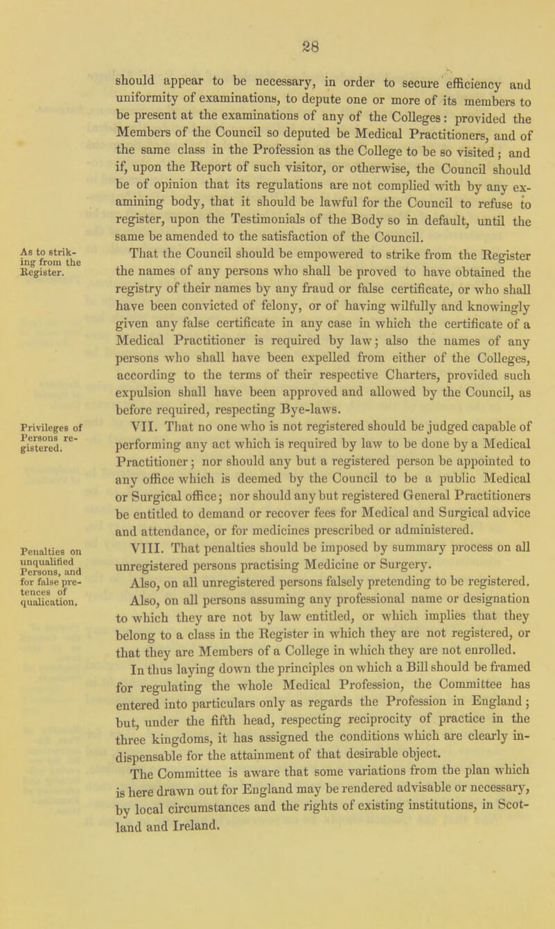 As to strik- ing from the Register. Privileges of Persons re- gistered. Penalties on unqualified Persons, and for false pre- tences of qualication. should appear to be necessary, in order to secure efficiency and uniformity of examinations, to depute one or more of its members to be present at the examinations of any of the Colleges: provided the Members of the Council so deputed be Medical Practitioners, and of the same class in the Profession as the College to be so visited; and if, upon the Report of such visitor, or otherwise, the Council should be of opinion that its regulations are not complied with by any ex- amining body, that it should be lawful for the Council to refuse to register, upon the Testimonials of the Body so in default, until the same be amended to the satisfaction of the Council. That the Council should be empowered to strike from the Register the names of any persons who shall be proved to have obtained the registry of their names by any fraud or false certificate, or who shall have been convicted of felony, or of having wilfully and knowingly given any false certificate in any case in which the certificate of a Medical Practitioner is required by law; also the names of any persons who shall have been expelled from either of the Colleges, according to the terms of their respective Charters, provided such expulsion shall have been approved and allowed by the Council, as before required, respecting Bye-laws. VII. That no one who is not registered should be judged capable of performing any act which is required by law to be done by a Medical Practitioner; nor should any but a registered person be appointed to any office which is deemed by the Council to be a public Medical or Surgical office; nor should any but registered General Practitioners be entitled to demand or recover fees for Medical and Surgical advice and attendance, or for medicines prescribed or administered. VIII. That penalties should be imposed by summary process on all unregistered persons practising Medicine or Surgery. Also, on all unregistered persons falsely pretending to be registered. Also, on all persons assuming any professional name or designation to which they are not by law entitled, or which implies that they belong to a class in the Register in which they are not registered, or that they are Members of a College in which they are not enrolled. In thus laying down the principles on which a Bill should be framed for regulating the whole Medical Profession, the Committee has entered into particulars only as regards the Profession in England; but, under the fifth head, respecting reciprocity of practice in the three kingdoms, it has assigned the conditions which are clearly in- dispensable for the attainment of that desirable object. The Committee is aware that some variations from the plan which is here drawn out for England may be rendered advisable or necessary, by local circumstances and the rights of existing institutions, in Scot- land and Ireland.