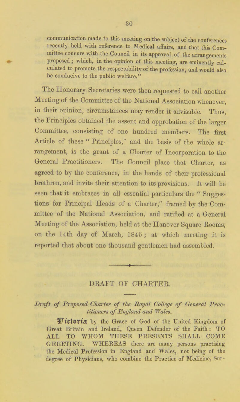 communication made to this meeting on the subject of the conferences recently held with reference to Medical affairs, and that this Com- mittee concurs with the Council in its approval of the arrangements ♦ proposed ; which, in the opinion of this meeting, are eminently cal- culated to promote the respectability of the profession, and would also be conducive to the public welfare.” The Honorary Secretaries were then requested to call another Meeting of the Committee of the National Association whenever, in their opinion, circumstances may render it advisable. Thus, the Principles obtained the assent and approbation of the larger Committee, consisting of one hundred members. The first Article of these  Principles,” and the basis of the whole ar- rangement, is the grant of a Charter of Incorporation to the General Practitioners. The Council place that Charter, as agreed to by the conference, in the hands of their professional brethren, and invite their attention to its provisions. It will be seen that it embraces in all essential particulars the “ Sugges- tions for Principal Heads of a Charter,” framed by the Com- mittee of the National Association, and ratified at a General Meeting of the Association, held at the Hanover Square Rooms, on the 14th day of March, 1845 ; at which meeting it is reported that about one thousand gentlemen had assembled. DRAFT OF CHARTER. Draft of Proposed Charter of the Royal College of General Prac- titioners of England and Wales. Vtctorta by the Grace of God of the United Kingdom of Great Britain and Ireland, Queen Defender of the Faith : TO ALL TO WHOM THESE PRESENTS SHALL COME GREETING. WHEREAS there are many persons practising the Medical Profession in England and Wales, not being of the degree of Physicians, who combine the Practice of Medicine, Sur-