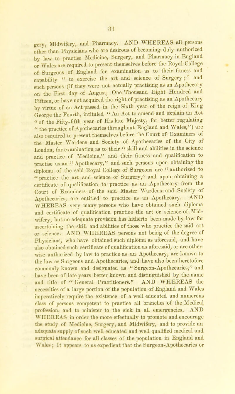 gery, Midwifery, and Pharmacy. AND WHEREAS all persons other than Physicians who are desirous of becoming duly authorized by law to practise Medicine, Surgery, and Pharmacy in England or Wales are required to present themselves before the Royal College of Surgeons of England for examination as to their fitness and capability “ to exercise the art and science of Surgery;” and such persons (if they were not actually practising as an Apothecary on the First day of August, One Thousand Eight Hundred and Fifteen, or have not acquired the right of practising as an Apothecary by virtue of an Act passed in the Sixth year of the reign of King George the Fourth, intituled “ An Act to amend and explain an Act “ of the Fifty-fifth year of His late Majesty, for better regulating “ the practice of Apothecaries throughout England and Wales,”) are also required to present themselves before the Court of Examiners of the Master Wardens and Society of Apothecaries of the City of London, for examination as to then- “ skill and abilities in the science and practice of Medicine,” and their fitness and qualification to practise as an “ Apothecary,” and such persons upon obtaining the diploma of the said Royal College of Surgeons are “ authorized to “ practice the art and science of Surgery,” and upon obtaining a certificate of qualification to practice as an Apothecary from the Court of Examiners of the said Master Wardens and Society of Apothecaries, are entitled to practice as an Apothecary. AND WHEREAS very many persons who have obtained such diploma and certificate of qualification practice the art or science of Mid- wifery, but no adequate provision has hitherto been made by law for ascertaining the skill and abilities of those who practice the said art or science. AND WHEREAS persons not being of the degree of Physicians, who have obtained such diploma as aforesaid, and have also obtained such certificate of qualification as aforesaid, or are other- wise authorized by law to practice as an Apothecary, are known to the law as Surgeons and Apothecaries, and have also been heretofore commonly known and designated as “ Surgeon-Apothecaries,” and have been of late years better known and distinguished by the name and title of “ General Practitioners.” AND WHEREAS the necessities of a large portion of the population of England and Wales imperatively require the existence of a well educated and numerous class of persons competent to practice all branches of the Medical profession, and to minister to the sick in all emergencies. AND WHEREAS in order the more effectually to promote and encourage the study of Medicine, Surgery, and Midwifery, and to provide an adequate supply of such well educated and well qualified medical and surgical attendance for all classes of the population in England and Wales ; It appears to us expedient that the Surgeon-Apothecaries or