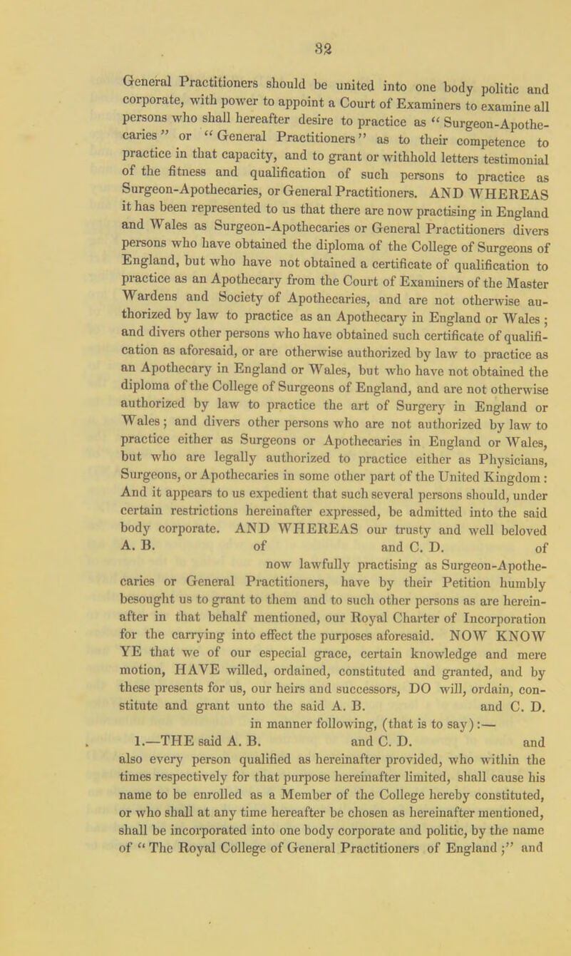 82 General Practitioners should be united into one body politic and corporate, with power to appoint a Court of Examiners to examine all persons who shall hereafter desire to practice as “ Surgeon-Apothe- caries” or “ General Practitioners” as to their competence to practice in that capacity, and to grant or withhold letters testimonial of the fitness and qualification of such persons to practice as Surgeon-Apothecaries, or General Practitioners. AND WHEREAS it has been represented to us that there are now practising in England and Wi ales as Surgeon-Apothecaries or General Practitioners divers persons who have obtained the diploma of the College of Surgeons of England, but who have not obtained a certificate of qualification to practice as an Apothecary from the Court of Examiners of the Master M ardens and Society of Apothecaries, and are not otherwise au- thorized by law to practice as an Apothecary in England or Wales ; and divers other persons who have obtained such certificate of qualifi- cation as aforesaid, or are otherwise authorized by law to practice as an Apothecary in England or Wales, but who have not obtained the diploma of the College of Surgeons of England, and are not otherwise authorized by law to practice the art of Surgery in England or Wales; and divers other persons who are not authorized by law to practice either as Surgeons or Apothecaries in England or Wales, but who are legally authorized to practice either as Physicians, Surgeons, or Apothecaries in some other part of the United Kingdom : And it appears to us expedient that such several persons should, under certain restrictions hereinafter expressed, be admitted into the said body corporate. AND WHEREAS our trusty and well beloved A. B. of and C. D. of now lawfully practising as Surgeon-Apothe- caries or General Practitioners, have by their Petition humbly besought us to grant to them and to such other persons as are herein- after in that behalf mentioned, our Royal Charter of Incorporation for the carrying into effect the purposes aforesaid. NOW KNOW YE that we of our especial grace, certain knowledge and mere motion, HAVE willed, ordained, constituted and granted, and by these presents for us, our heirs and successors, DO will, ordain, con- stitute and grant unto the said A. B. and C. D. in manner following, (that is to say):— 1.—THE said A. B. and C. D. and also every person qualified as hereinafter provided, who within the times respectively for that purpose hereinafter limited, shall cause his name to be enrolled as a Member of the College hereby constituted, or who shall at any time hereafter be chosen as hereinafter mentioned, shall be incorporated into one body corporate and politic, by the name