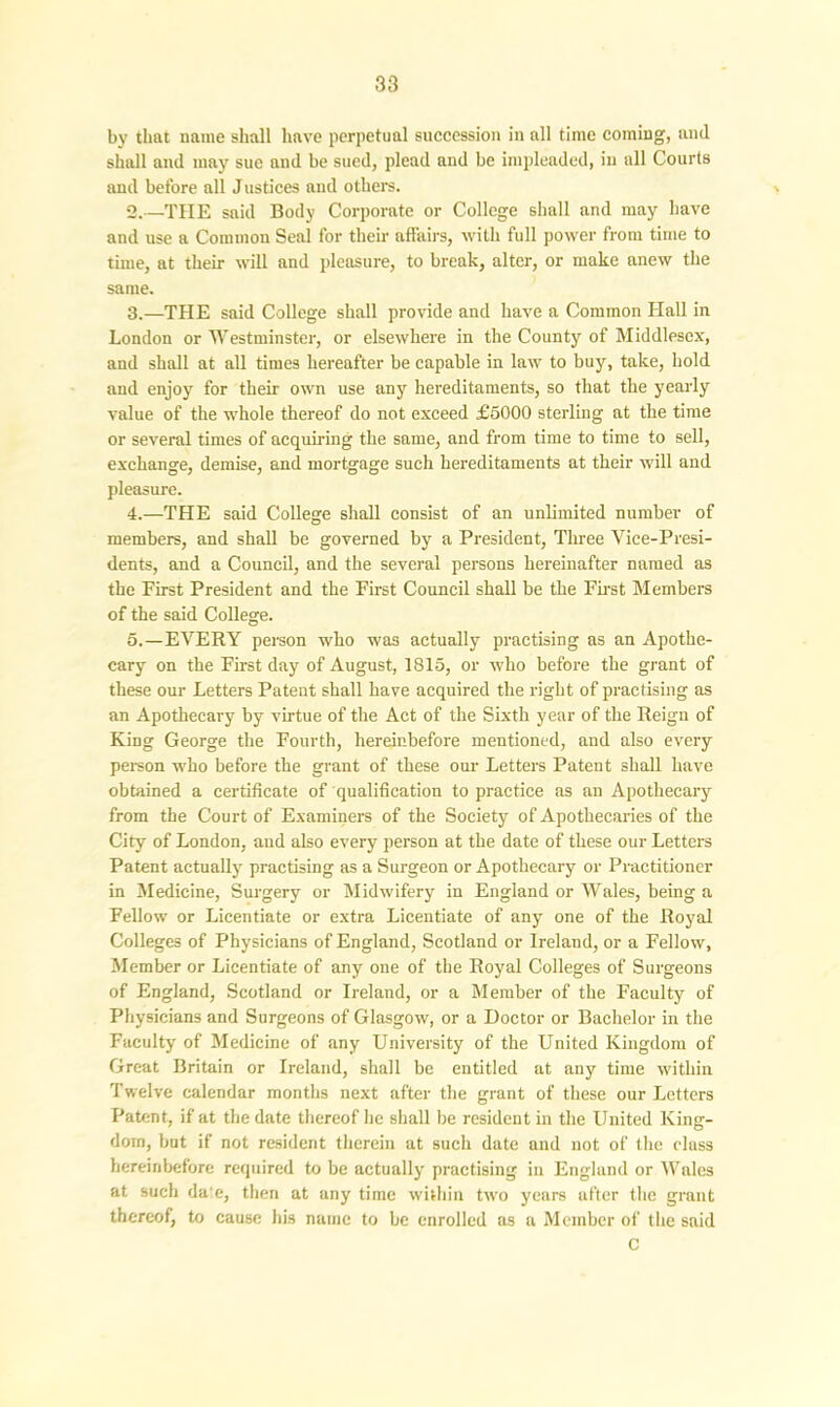 by that name shall have perpetual succession in all time coming, and shall and may sue and be sued, plead and be impleaded, in all Courts and before all Justices and others. 2. —THE said Body Corporate or College shall and may have and use a Common Seal for their affairs, with full power from time to time, at their will and pleasure, to break, alter, or make anew the same. 3. —THE said College shall provide and have a Common Hall in London or Westminster, or elsewhere in the County of Middlesex, and shall at all times hereafter be capable in law to buy, take, hold and enjoy for their own use any hereditaments, so that the yearly value of the whole thereof do not exceed £5000 sterling at the time or several times of acquiring the same, and from time to time to sell, exchange, demise, and mortgage such hereditaments at their will and pleasure. 4. —THE said College shall consist of an unlimited number of members, and shall be governed by a President, Three Vice-Presi- dents, and a Council, and the several persons hereinafter named as the First President and the First Council shall be the First Members of the said College. 5. —EVERY person who was actually practising as an Apothe- cary on the First day of August, 1815, or who before the grant of these our Letters Patent shall have acquired the right of practising as an Apothecary hy virtue of the Act of the Sixth year of the Reign of King George the Fourth, hereinbefore mentioned, and also every person who before the grant of these our Letters Patent shall have obtained a certificate of qualification to practice as an Apothecary from the Court of Examiners of the Society of Apothecaries of the City of London, aud also every person at the date of these our Letters Patent actually practising as a Surgeon or Apothecary or Practitioner in Medicine, Surgery or Midwifery in England or Wales, being a Fellow or Licentiate or extra Licentiate of any one of the Royal Colleges of Physicians of England, Scotland or Ireland, or a Fellow, Member or Licentiate of any one of the Royal Colleges of Surgeons of England, Scotland or Ireland, or a Member of the Faculty of Physicians and Surgeons of Glasgow, or a Doctor or Bachelor in the Faculty of Medicine of any University of the United Kingdom of Great Britain or Ireland, shall be entitled at any time within Twelve calendar months next after the grant of these our Letters Patent, if at the date thereof he shall be resident in the United King- dom, but if not resident therein at such date and not of the class hereinbefore required to be actually practising in England or Wales at such da‘e, then at any time within two years ufter the grant thereof, to cause his name to be enrolled as a Member of the said C